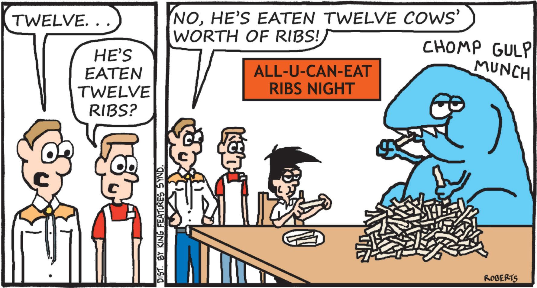 Photo caption OCR: TWELVE... HE'S EATEN TWELVE RIBS? NOHE'S EATEN TWELVE COWS' WORTH OF RIBS!ALL-U-CAN-EAT RIBS NIGHT CHOMP GULP MUNCH DIST. BY KING FEATURES SYND. ROBERTS TWELVE ... HE'S EATEN TWELVE RIBS ? NOHE'S EATEN TWELVE COWS ' WORTH OF RIBS !ALL - U - CAN - EAT RIBS NIGHT CHOMP GULP MUNCH DIST . BY KING FEATURES SYND . ROBERTS