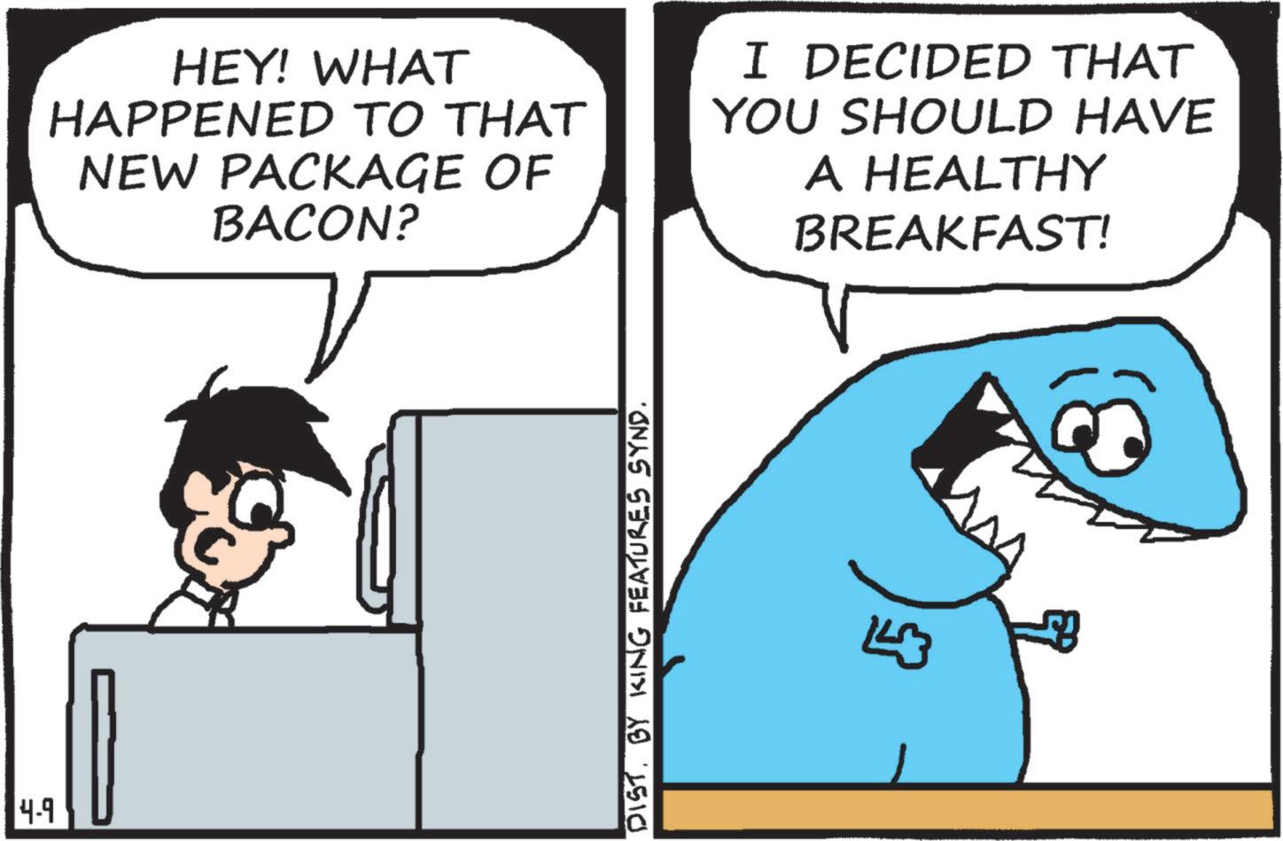 Animation OCR: 4-9 HEY! WHAT HAPPENED TO THAT NEW PACKAGE OF BACON? I DECIDED THAT YOU SHOULD HAVE A HEALTHY BREAKFAST! DIST. BY KING FEATURES SYND. 4-9 HEY ! WHAT HAPPENED TO THAT NEW PACKAGE OF BACON ? I DECIDED THAT YOU SHOULD HAVE A HEALTHY BREAKFAST ! DIST . BY KING FEATURES SYND .