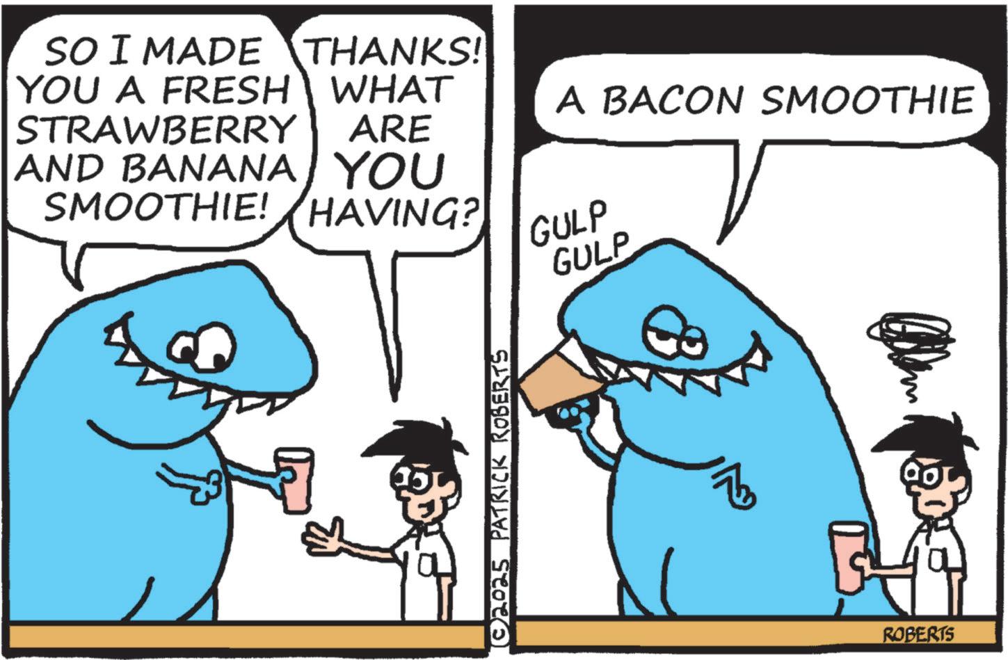 Cartoon OCR: SO I MADE THANKS! YOU A FRESH WHAT STRAWBERRY A BACON SMOOTHIE ARE AND BANANA YOU SMOOTHIE! HAVING? GULP ©2025 PATRICK ROBERTS GULP ROBERTS SO I MADE THANKS ! YOU A FRESH WHAT STRAWBERRY A BACON SMOOTHIE ARE AND BANANA YOU SMOOTHIE ! HAVING ? GULP © 2025 PATRICK ROBERTS GULP ROBERTS