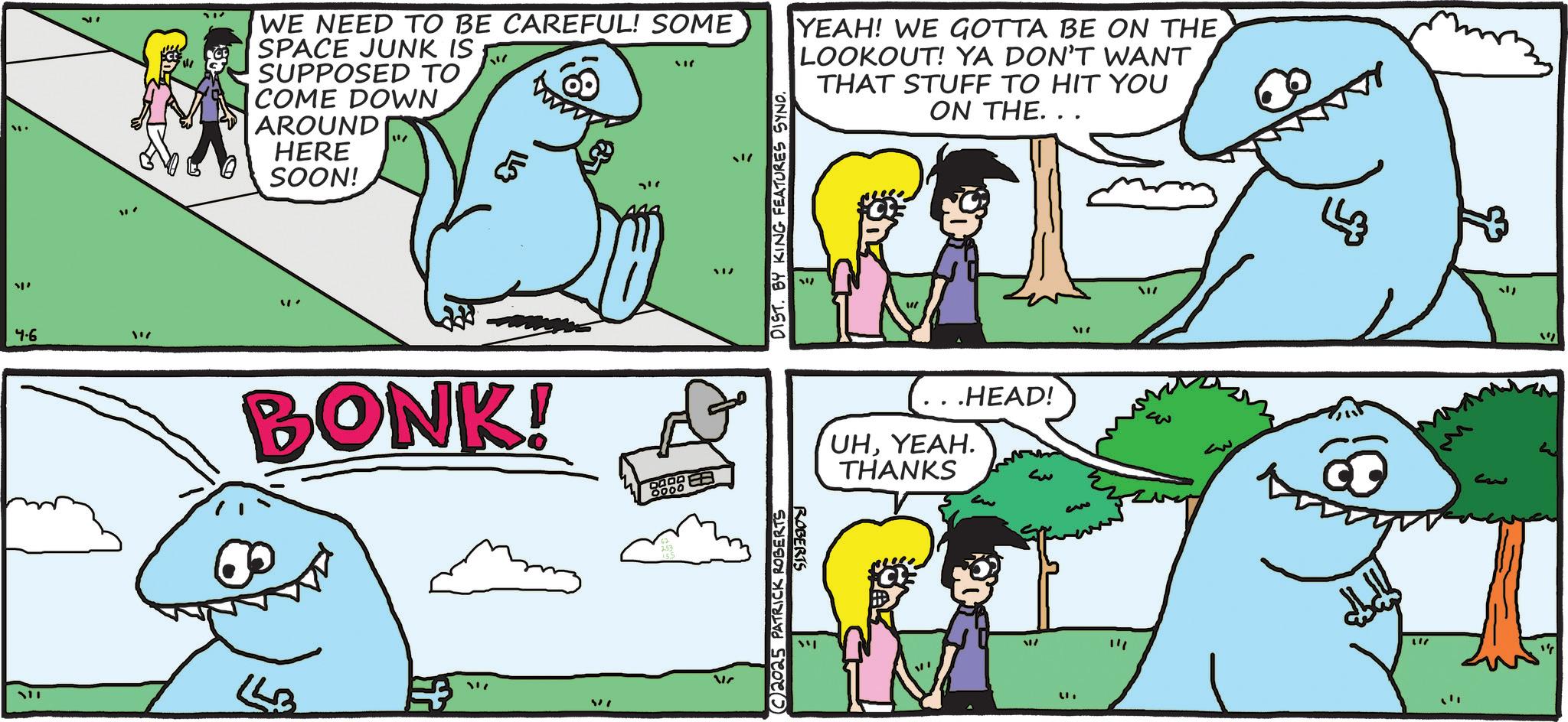 Humour OCR: "' 4.6 111 WE NEED TO BE CAREFUL! SOME SPACE JUNK IS SUPPOSED TO COME DOWN AROUND HERE SOON! ?? 717 DIST. BY KING FEATURES SYNO. YEAH! WE GOTTA BE ON THE LOOKOUT! YA DON'T WANT THAT STUFF TO HIT YOU ON THE... 17 BONK! 0000 SSB 317 2025 PATRICK ROBERTS ROBERTS .HEAD! UHYEAH. THANKS 20 ? ?? 3 ??? " " "" " ' 4.6 111 WE NEED TO BE CAREFUL ! SOME SPACE JUNK IS SUPPOSED TO COME DOWN AROUND HERE SOON ! ?? 717 DIST . BY KING FEATURES SYNO . YEAH ! WE GOTTA BE ON THE LOOKOUT ! YA DON'T WANT THAT STUFF TO HIT YOU ON THE ... 17 BONK ! 0000 SSB 317 2025 PATRICK ROBERTS ROBERTS .HEAD ! UHYEAH . THANKS 20 ? ?? 3 ??? " " " "