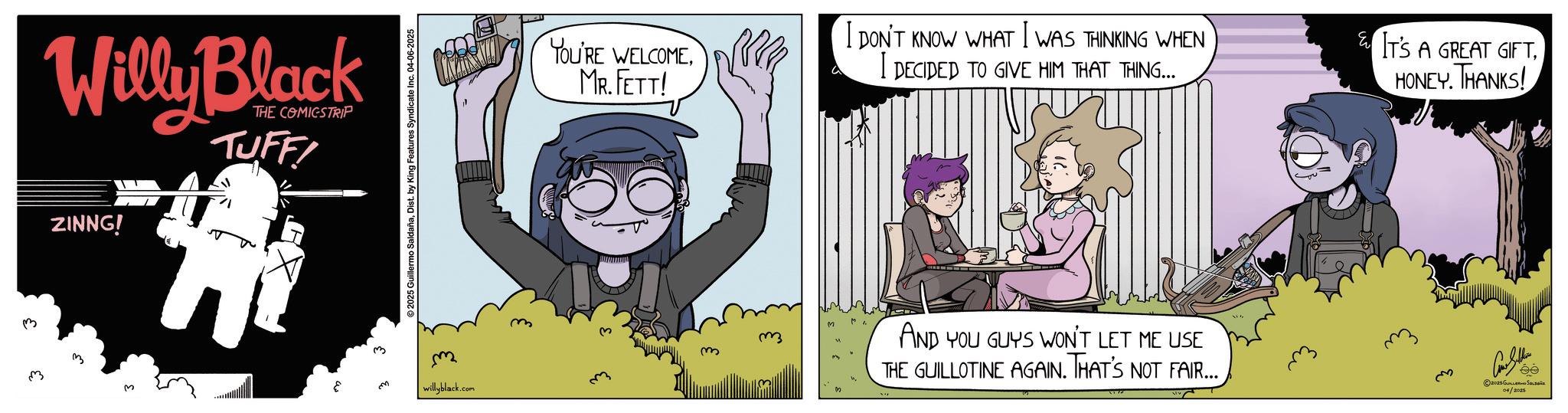 Photo caption OCR: 3 Willy Black THE COMICSTRIP TUFFI ZINNG! 2025 Guillermo SaldañaDist. by King Features Syndicate Inc. 04-06-2025 YOU'RE WELCOMEMR. FETT! I DON'T KNOW WHAT I WAS THINKING WHEN I DECIDED TO GIVE HIM THAT THING... IT'S A GREAT GIFTHONEY. THANKS! willyblack.com AND YOU GUYS WON'T LET ME USE THE GUILLOTINE AGAIN. THAT'S NOT FAIR... ?? Con Seller 2025Gus 04/2025 ée 3 Willy Black THE COMICSTRIP TUFFI ZINNG ! 2025 Guillermo SaldañaDist . by King Features Syndicate Inc. 04-06-2025 YOU'RE WELCOMEMR . FETT ! I DON'T KNOW WHAT I WAS THINKING WHEN I DECIDED TO GIVE HIM THAT THING ... IT'S A GREAT GIFTHONEY . THANKS ! willyblack.com AND YOU GUYS WON'T LET ME USE THE GUILLOTINE AGAIN . THAT'S NOT FAIR ... ?? Con Seller 2025Gus 04/2025 ée