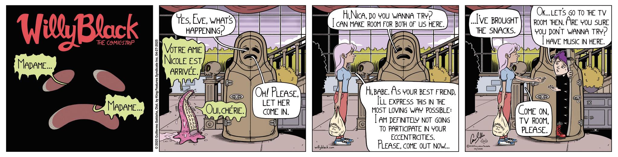 Conversation OCR: Willy Black THE COMICSTRIP MADAME... MADAME... 2025 Guillermo SaldañaDist. by King Features Syndicate Inc. 04-27-2025 YESWHAT'S HAPPENING? VOTRE AMIE NICOLE EST ARRIVÉE. ???? OUICHERIE. OH! PLEASE LET HER COME IN. HIDO YOU WANNA TRY? I CAN MAKE ROOM FOR BOTH OF US HERE. willyblack.com HIILL EXPRESS THIS IN THE MOST LOVING WAY POSSIBLE: AM DEFINITELY NOT GOING TO PARTICIPATE IN YOUR ECCENTRICITIES. PLEASECOME OUT NOW... 04/2025 ...I'VE BROUGHT OK... LET'S GO TO THE TV ROOM THEN. ARE YOU SURE THE SNACKS. YOU DON'T WANNA TRY? I HAVE MUSIC IN HERE. ee T COME ONPLEASE. ?? Willy Black THE COMICSTRIP MADAME ... MADAME ... 2025 Guillermo SaldañaDist . by King Features Syndicate Inc. 04-27-2025 YESWHAT'S HAPPENING ? VOTRE AMIE NICOLE EST ARRIVÉE . ???? OUICHERIE . OH ! PLEASE LET HER COME IN . HIDO YOU WANNA TRY ? I CAN MAKE ROOM FOR BOTH OF US HERE . willyblack.com HIBABE . AS YOUR BEST FRIENDILL EXPRESS THIS IN THE MOST LOVING WAY POSSIBLE : AM DEFINITELY NOT GOING TO PARTICIPATE IN YOUR ECCENTRICITIES . PLEASECOME OUT NOW ... 04/2025 ... I'VE BROUGHT OK ... LET'S GO TO THE TV ROOM THEN . ARE YOU SURE THE SNACKS . YOU DON'T WANNA TRY ? I HAVE MUSIC IN HERE . ee T COME ONTV ROOMPLEASE . ??