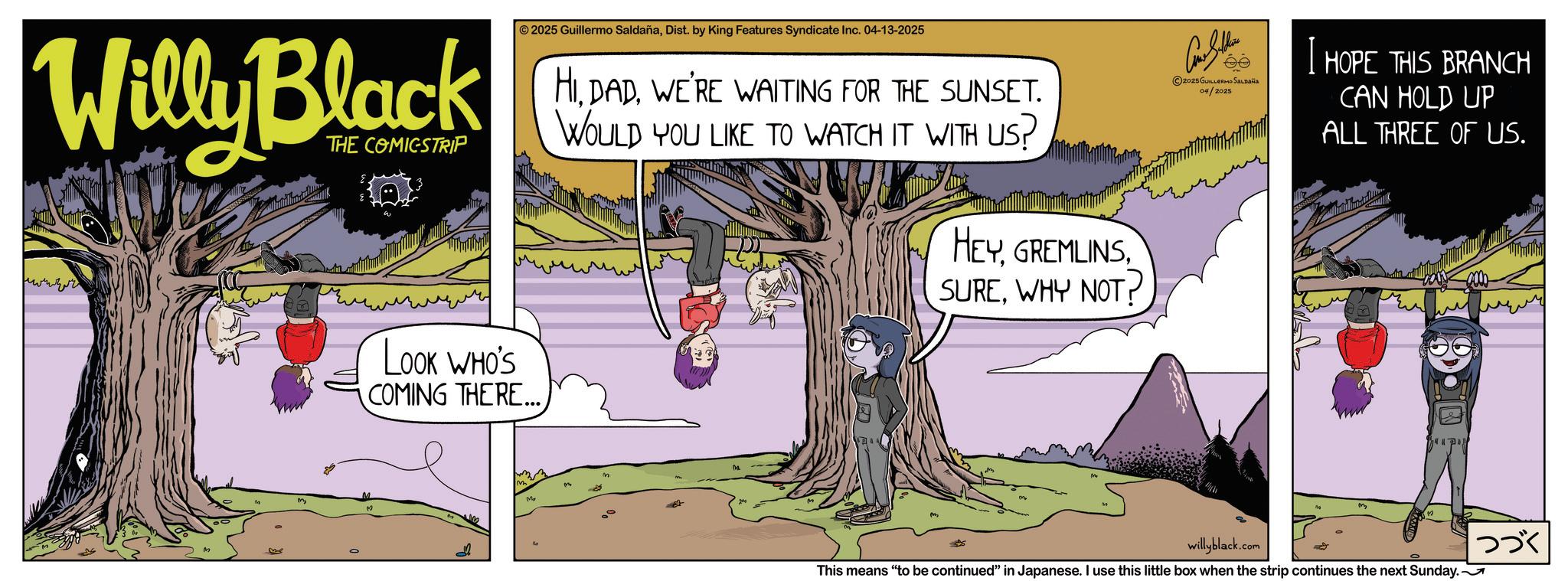 Fictional character OCR: Willy Black THE COMICSTRIP 2025 Guillermo SaldañaDist. by King Features Syndicate Inc. 04-13-2025 HIWE'RE WAITING FOR THE SUNSET. WOULD YOU LIKE TO WATCH IT WITH US? HEYWHY NOT? LOOK WHO'S COMING THERE... d Mo 2025 GUILLERMO SALDAÑA 04/2025 I HOPE THIS BRANCH CAN HOLD UP ALL THREE OF US. willyblack.co This means "to be continued" in Japanese. I use this little box when the strip continues the next Sunday. ??? Willy Black THE COMICSTRIP 2025 Guillermo SaldañaDist . by King Features Syndicate Inc. 04-13-2025 HIWE'RE WAITING FOR THE SUNSET . WOULD YOU LIKE TO WATCH IT WITH US ? HEYWHY NOT ? LOOK WHO'S COMING THERE ... d Mo 2025 GUILLERMO SALDAÑA 04/2025 I HOPE THIS BRANCH CAN HOLD UP ALL THREE OF US . willyblack.co This means " to be continued " in Japanese . I use this little box when the strip continues the next Sunday . ???