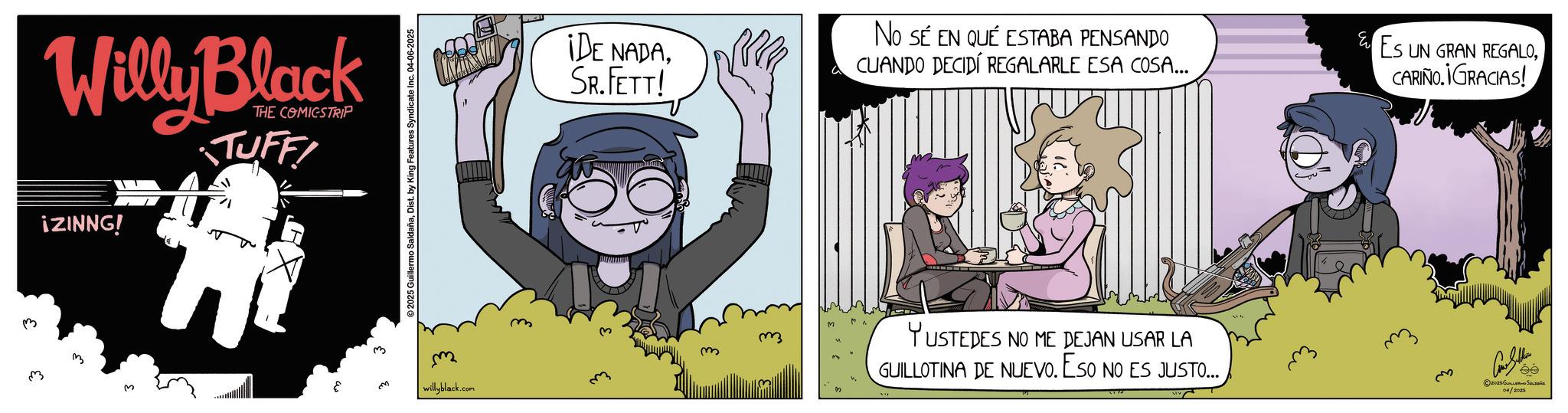 Publication OCR: 3 Willy Black iZINNG! THE COMICSTRIP TUFF! 2025 Guillermo SaldañaDist. by King Features Syndicate Inc. 04-06-2025 ¡DE NADASR.FETT! No SE EN QUÉ ESTABA PENSANDO CUANDO DECIDÍ REGALARLE ESA COSA... ES UN GRAN REGALOCARIÑO.¡GRACIAS! willyblack.com YUSTEDES NO ME DEJAN USAR LA GUILLOTINA DE NUEVO. ESO NO ES JUSTO... ?? Con Seller 2025Gus 04/2025 ée 3 Willy Black iZINNG ! THE COMICSTRIP TUFF ! 2025 Guillermo SaldañaDist . by King Features Syndicate Inc. 04-06-2025 ¡ DE NADASR.FETT ! No SE EN QUÉ ESTABA PENSANDO CUANDO DECIDÍ REGALARLE ESA COSA ... ES UN GRAN REGALOCARIÑO.¡GRACIAS ! willyblack.com YUSTEDES NO ME DEJAN USAR LA GUILLOTINA DE NUEVO . ESO NO ES JUSTO ... ?? Con Seller 2025Gus 04/2025 ée