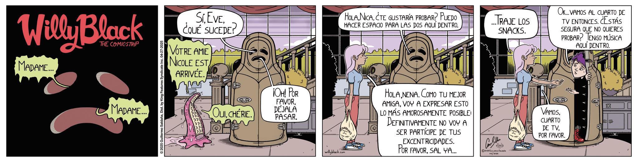 Conversation OCR: Willy Black THE COMICSTRIP MADAME... MADAME... 2025 Guillermo SaldañaDist. by King Features Syndicate Inc. 04-27-2025 Sí. EVE. ¿QUÉ SUCEDE? VOTRE AMIE NICOLE EST ARRIVÉE. HOLACTE GUSTARÍA PROBAR? PUEDO HACER ESPACIO PARA LAS DOS AQUÍ DENTRO. ...TRAJE LOS SNACKS. OK... VAMOS AL CUARTO DE TV ENTONCES. ¿ESTÁS SEGURA QUE NO QUIERES PROBAR? TENGO MÚSICA AQUÍ DENTRO. ¡OH! POR OUICHERIE. FAVORDÉJALA PASAR. willyblack.com HOLA NENA. COMO TU MEJOR AMIGAVOY A EXPRESAR ESTO LO MÁS AMOROSAMENTE POSIBLE: DEFINITIVAMENTE NO VOY A SER PARTÍCIPE DE TUS EXCENTRICIDADES. POR FAVORSAL YA.... 04/2025 ee TENY VAMOSCUARTO DE TVPOR FAVOR. ?? Willy Black THE COMICSTRIP MADAME ... MADAME ... 2025 Guillermo SaldañaDist . by King Features Syndicate Inc. 04-27-2025 Sí . EVE . ¿ QUÉ SUCEDE ? VOTRE AMIE NICOLE EST ARRIVÉE . HOLACTE GUSTARÍA PROBAR ? PUEDO HACER ESPACIO PARA LAS DOS AQUÍ DENTRO . ... TRAJE LOS SNACKS . OK ... VAMOS AL CUARTO DE TV ENTONCES . ¿ ESTÁS SEGURA QUE NO QUIERES PROBAR ? TENGO MÚSICA AQUÍ DENTRO . ¡ OH ! POR OUICHERIE . FAVORDÉJALA PASAR . willyblack.com HOLA NENA . COMO TU MEJOR AMIGAVOY A EXPRESAR ESTO LO MÁS AMOROSAMENTE POSIBLE : DEFINITIVAMENTE NO VOY A SER PARTÍCIPE DE TUS EXCENTRICIDADES . POR FAVORSAL YA .... 04/2025 ee TENY VAMOSCUARTO DE TVPOR FAVOR . ??