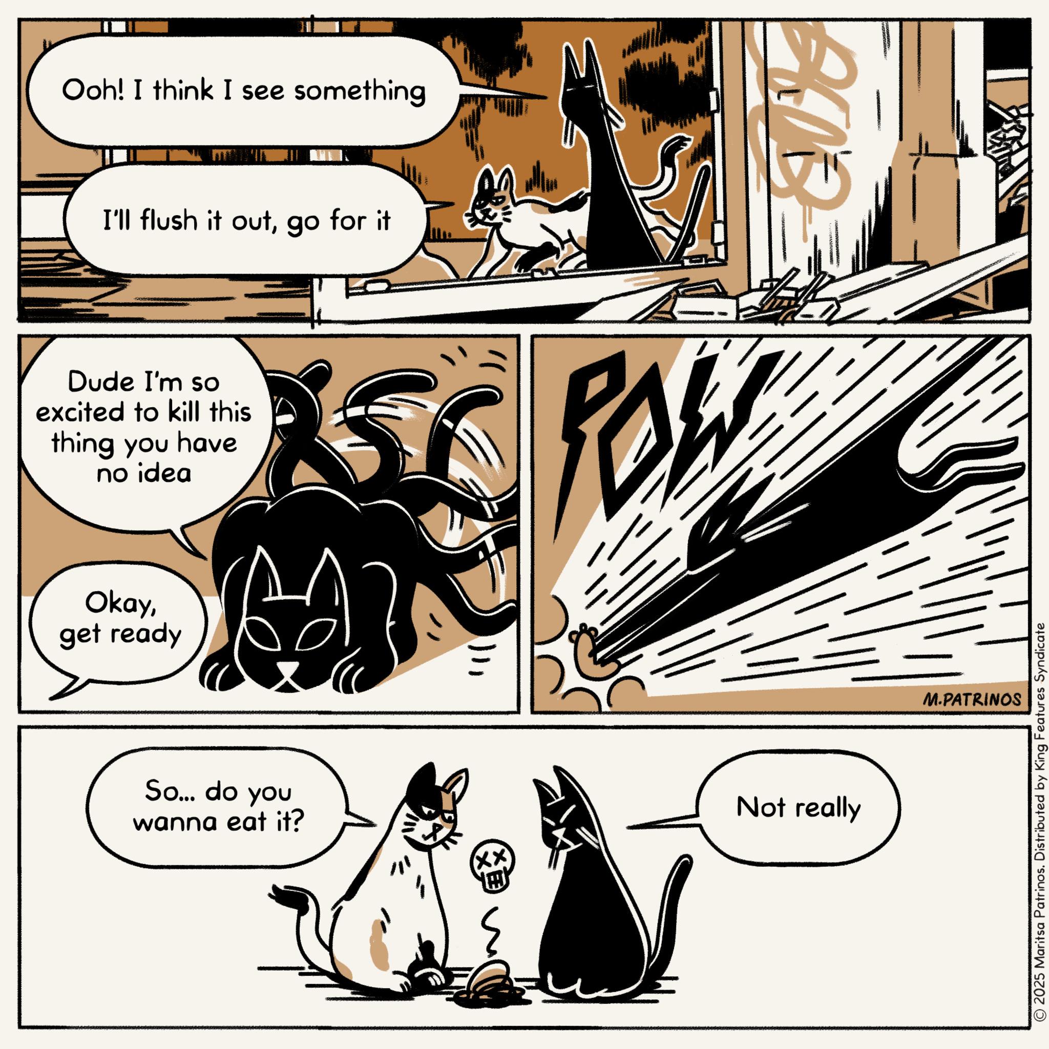 Animated cartoon OCR: Ooh! I think I see something I'll flush it outgo for it Dude I'm so excited to kill this thing you have no idea ? Okayget ready So... do you wanna eat it? xx ? Not really M.PATRINOS © 2025 Maritsa Patrinos. Distributed by King Features Syndicate Ooh ! I think I see something I'll flush it outgo for it Dude I'm so excited to kill this thing you have no idea ? Okayget ready So ... do you wanna eat it ? xx ? Not really M.PATRINOS © 2025 Maritsa Patrinos . Distributed by King Features Syndicate