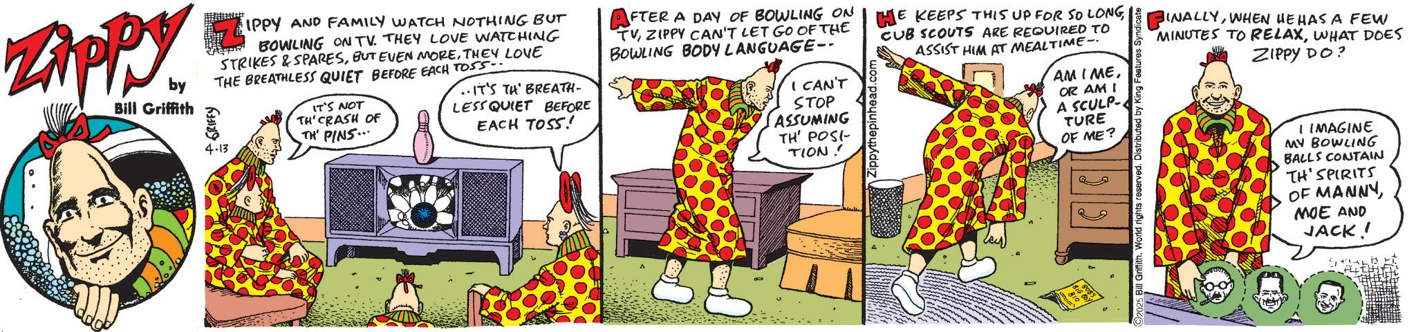Graphic design OCR: FINALLYWHEN HE HAS A FEW MINUTES TO RELAXWHAT DOES ZIPPY DO? 5 Bill Griffith. World rights reserved. Distributed by King Features Syndicate Zippy. by Bill Griffith + GRIFFY IPPY AND FAMILY WATCH NOTHING BUT BOWLING ON TV. THEY LOVE WATCHING STRIKES & SPARESTHEY LOVE THE BREATHLESS QUIET BEFORE EACH TOSS.. 4-13 IT'S NOT TH' CRASH OF TH' PINS... ..IT'S TH' BREATH- LESS QUIET BEFORE EACH TOSS! AFTER A DAY OF BOWLING ON HE KEEPS THIS UP FOR SO LONG TVZIPPY CAN'T LET GO OF THE BOWLING BODY LANGUAGE-- I CAN'T STOP ASSUMING TH POST TION! CUB SCOUTS ARE REQUIRED TO ASSIST HIM AT MEALTIME AMIMEOR AM I A SCULP- TURE OF ME? 22 BOBY 810 BIG BOY! I IMAGINE MY BOWLING BALLS CONTAIN TH' SPIRITS OF MANNY MOE AND JACK! FINALLYWHEN HE HAS A FEW MINUTES TO RELAXWHAT DOES ZIPPY DO ? 5 Bill Griffith . World rights reserved . Distributed by King Features Syndicate Zippy . by Bill Griffith + GRIFFY IPPY AND FAMILY WATCH NOTHING BUT BOWLING ON TV . THEY LOVE WATCHING STRIKES & SPARESBUT EVEN MORETHEY LOVE THE BREATHLESS QUIET BEFORE EACH TOSS .. 4-13 IT'S NOT TH ' CRASH OF TH ' PINS ... ..IT'S TH ' BREATH- LESS QUIET BEFORE EACH TOSS ! AFTER A DAY OF BOWLING ON HE KEEPS THIS UP FOR SO LONG TVZIPPY CAN'T LET GO OF THE BOWLING BODY LANGUAGE-- I CAN'T STOP ASSUMING TH POST TION ! CUB SCOUTS ARE REQUIRED TO ASSIST HIM AT MEALTIME AMIMEOR AM I A SCULP- TURE OF ME ? 22 BOBY 810 BIG BOY ! I IMAGINE MY BOWLING BALLS CONTAIN TH ' SPIRITS OF MANNY MOE AND JACK !