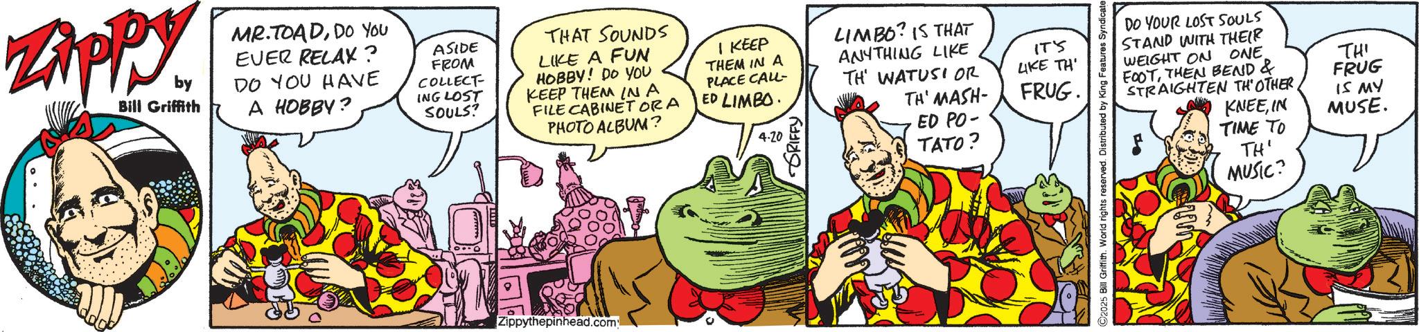 Graphics OCR: Zippy. by Bill Griffith MR.TOADDO YOU EVER RELAX? DO YOU HAVE A HOBBY? ASIDE FROM COLLECT ING LOST SOULS? THAT SOUNDS LIKE A FUN HOBBY! DO YOU KEEP THEM IN A FILE CABINET ORA PHOTO ALBUM? I KEEP THEM IN A PLACE CALL- ED LIMBO 4.20 LIMBO? IS THAT ANYTHING LIKE TH' WATUSI OR TH' MASH- ED PO- TATO? IT'S LIKE TH' FRUG. DO YOUR LOST SOULS STAND WITH THEIR WEIGHT ON ONE. FOOTTHEN BEND & STRAIGHTEN TH'OTHER THI FRUG KNEEIN IS MY MUSE. TIME TO TH' MUSIC? Zippythepinhead.com Zippy . by Bill Griffith MR.TOADDO YOU EVER RELAX ? DO YOU HAVE A HOBBY ? ASIDE FROM COLLECT ING LOST SOULS ? THAT SOUNDS LIKE A FUN HOBBY ! DO YOU KEEP THEM IN A FILE CABINET ORA PHOTO ALBUM ? I KEEP THEM IN A PLACE CALL- ED LIMBO 4.20 LIMBO ? IS THAT ANYTHING LIKE TH ' WATUSI OR TH ' MASH- ED PO- TATO ? IT'S LIKE TH ' FRUG . DO YOUR LOST SOULS STAND WITH THEIR WEIGHT ON ONE . FOOTTHEN BEND & STRAIGHTEN TH'OTHER THI FRUG KNEEIN IS MY MUSE . TIME TO TH ' MUSIC ? Zippythepinhead.com