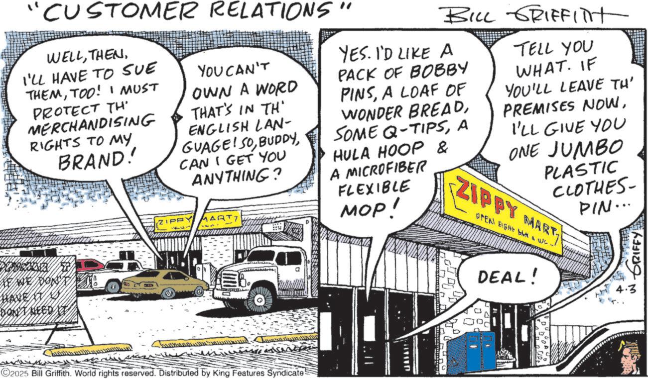 Comic book OCR: "CUSTOMER RELATIONS" WELLI'LL HAVE TO SUE THEMTOO! I MUST PROTECT TH MERCHANDISING RIGHTS TO MY BRAND! YOU CAN'T OWN A WORD THAT'S IN TH' ENGLISH LAN- GUAGE! SOCAN I GET YOU ANYTHING? ARTI BILL GRIFFITT YES. I'D LIKE A PACK OF BOBBY PINSA LOAF OF WONDER BREADA HULA HOOP & A MICROFIBER FLEXIBLE MOP! TELL YOU WHAT. IF YOU'LL LEAVE TH' PREMISES NOWI'LL GIVE YOU ONE JUMBO PLASTIC CLOTHES- ZIPPY MART OPEN EIGHT BAK & We PIN... IF WE DON'T E HAVE IT G DON'T NEED IT 10 ©2025 Bill Griffith. World rights reserved. Distributed by King Features Syndicate! DEAL! GRIFFY 4.3 " CUSTOMER RELATIONS " WELLI'LL HAVE TO SUE THEMTOO ! I MUST PROTECT TH MERCHANDISING RIGHTS TO MY BRAND ! YOU CAN'T OWN A WORD THAT'S IN TH ' ENGLISH LAN- GUAGE ! SOCAN I GET YOU ANYTHING ? ARTI BILL GRIFFITT YES . I'D LIKE A PACK OF BOBBY PINSA LOAF OF WONDER BREADSOME Q - TIPSA HULA HOOP & A MICROFIBER FLEXIBLE MOP ! TELL YOU WHAT . IF YOU'LL LEAVE TH ' PREMISES NOWI'LL GIVE YOU ONE JUMBO PLASTIC CLOTHES- ZIPPY MART OPEN EIGHT BAK & We PIN ... IF WE DON'T E HAVE IT G DON'T NEED IT 10 © 2025 Bill Griffith . World rights reserved . Distributed by King Features Syndicate ! DEAL ! GRIFFY 4.3