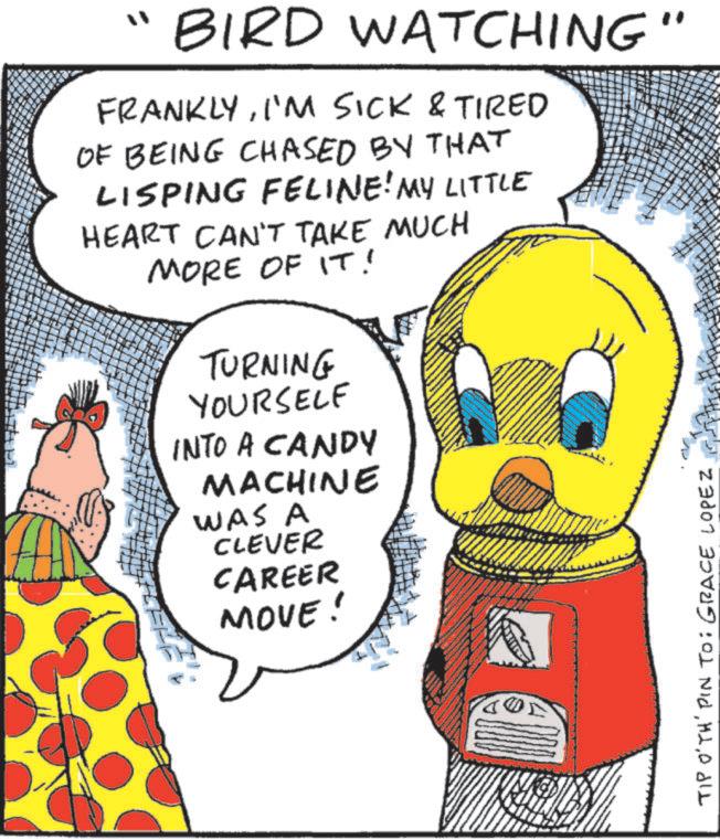 Fictional character OCR: "BIRD WATCHING" FRANKLYI'M SICK & TIRED OF BEING CHASED BY THAT LISPING FELINE! MY LITTLE HEART CAN'T TAKE MUCH MORE OF IT! TURNING YOURSELF INTO A CANDY MACHINE WAS A CLEVER CAREER MOVE! TIP O'TH' PIN TO: GRACE LOPEZ " BIRD WATCHING " FRANKLYI'M SICK & TIRED OF BEING CHASED BY THAT LISPING FELINE ! MY LITTLE HEART CAN'T TAKE MUCH MORE OF IT ! TURNING YOURSELF INTO A CANDY MACHINE WAS A CLEVER CAREER MOVE ! TIP O'TH ' PIN TO : GRACE LOPEZ