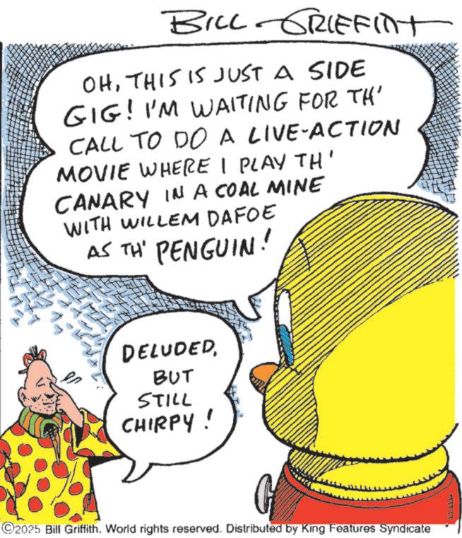Fictional character OCR: BILL GRIFFINT OHTHIS IS JUST A SIDE GIG! I'M WAITING FOR TH' CALL TO DO A LIVE-ACTION MOVIE WHERE I PLAY TH' CANARY IN A COAL MINE WITH WILLEM DAFOE AS TH' PENGUIN! DELUDEDBUT STILL CHIRPY! ©2025 Bill Griffith. World rights reserved. Distributed by King Features Syndicate TYYTY BILL GRIFFINT OHTHIS IS JUST A SIDE GIG ! I'M WAITING FOR TH ' CALL TO DO A LIVE - ACTION MOVIE WHERE I PLAY TH ' CANARY IN A COAL MINE WITH WILLEM DAFOE AS TH ' PENGUIN ! DELUDEDBUT STILL CHIRPY ! © 2025 Bill Griffith . World rights reserved . Distributed by King Features Syndicate TYYTY