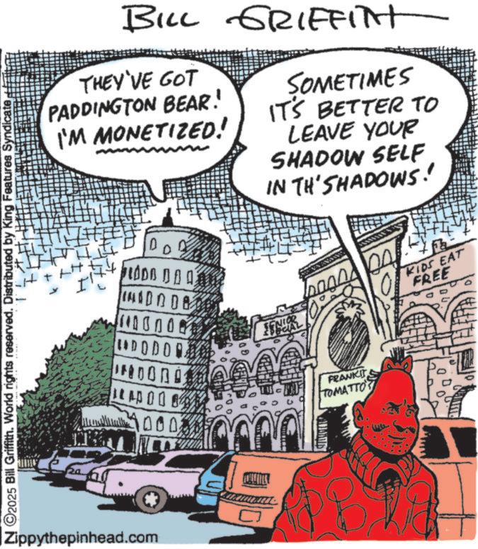 Comic book OCR: ©2025 Bill Griffith. World rights reserved. Distributed by King Features Syndicate BILL GRIFFITH THEY'VE GOT PADDINGTON BEAR! I'M MONETIZED! DO! LODO DA A 00 UDODOR A CAP 000 000. SOMETIMES IT'S BETTER TO LEAVE YOUR SHADOW SELF IN TH'SHADOWS! SENIOR KIDS EAT FREE FRANKIT TOMATTO" Zippythepinhead.com © 2025 Bill Griffith . World rights reserved . Distributed by King Features Syndicate BILL GRIFFITH THEY'VE GOT PADDINGTON BEAR ! I'M MONETIZED ! DO ! LODO DA A 00 UDODOR A CAP 000 000 . SOMETIMES IT'S BETTER TO LEAVE YOUR SHADOW SELF IN TH'SHADOWS ! SENIOR KIDS EAT FREE FRANKIT TOMATTO " Zippythepinhead.com