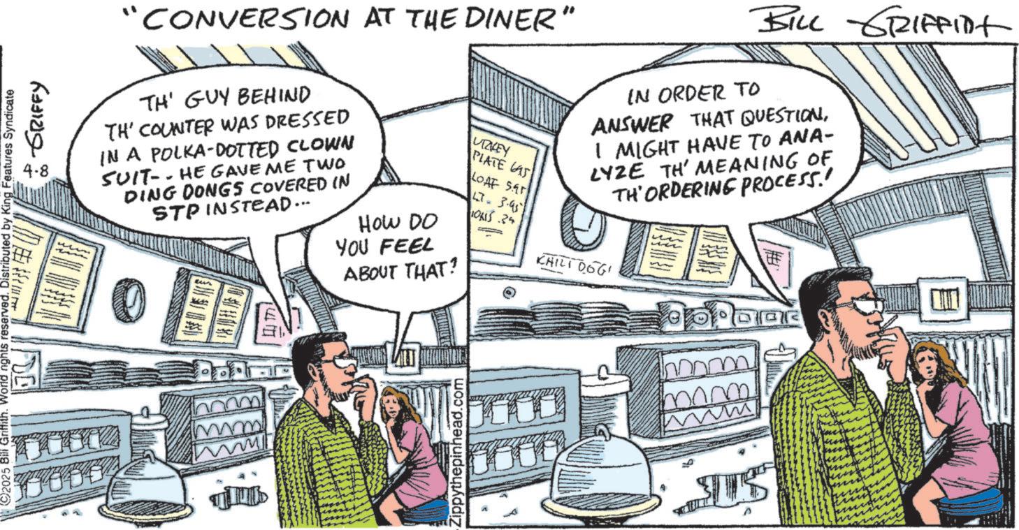 Comic book OCR: ©2025 Bill Griffith. World nights reserved. Distributed by King Features Syndicate + GRIFFY 4-8 "CONVERSION AT THE DINER" TH' GUY BEHIND TH' COUNTER WAS DRESSED IN A POLKA DOTTED CLOWN SUIT-- HE GAVE ME TWO DING DONGS COVERED IN STP INSTEAD... HOW DO YOU FEEL ABOUT THAT? UTZKEY PLATE AS IN ORDER TO ANSWER THAT QUESTIONI MIGHT HAVE TO ANA- LYZE TH' MEANING OF TH'ORDERING PROCESS.' LOAF SA LT. 3.95 IONS .25 CHILI 0661 mm! www 177 Zippythepinhead.com mm mm US n BILL GRIFFINt ? © 2025 Bill Griffith . World nights reserved . Distributed by King Features Syndicate + GRIFFY 4-8 " CONVERSION AT THE DINER " TH ' GUY BEHIND TH ' COUNTER WAS DRESSED IN A POLKA DOTTED CLOWN SUIT-- HE GAVE ME TWO DING DONGS COVERED IN STP INSTEAD ... HOW DO YOU FEEL ABOUT THAT ? UTZKEY PLATE AS IN ORDER TO ANSWER THAT QUESTIONI MIGHT HAVE TO ANA- LYZE TH ' MEANING OF TH'ORDERING PROCESS . ' LOAF SA LT . 3.95 IONS .25 CHILI 0661 mm ! www 177 Zippythepinhead.com mm mm US n BILL GRIFFINt ?
