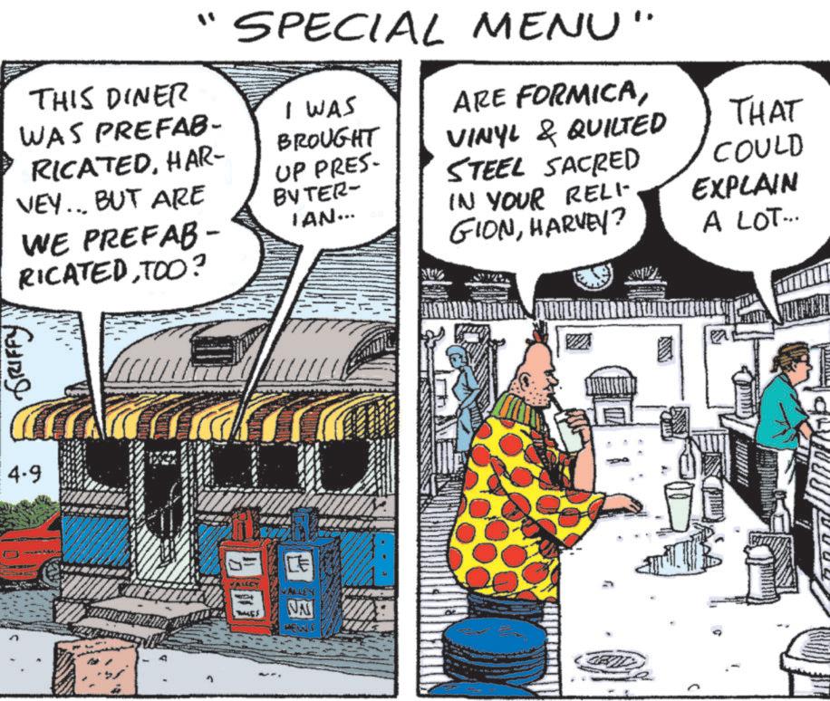 Publication OCR: THIS DINER WAS PREFAB- RICATEDHAR- VEY... BUT ARE WE PREFAB- RICATEDTOO? SPECIAL MENU" I WAS BROUGHT UP PRES- BYTER- IAN... ARE FORMICAVINYL & QUILTED STEEL SACRED IN YOUR RELI GIONHARVEY? THAT COULD EXPLAIN A LOT... GRIFFY 4-9 VALLEY CE NA ANY THIS DINER WAS PREFAB- RICATEDHAR- VEY ... BUT ARE WE PREFAB- RICATEDTOO ? SPECIAL MENU " I WAS BROUGHT UP PRES- BYTER- IAN ... ARE FORMICAVINYL & QUILTED STEEL SACRED IN YOUR RELI GIONHARVEY ? THAT COULD EXPLAIN A LOT ... GRIFFY 4-9 VALLEY CE NA ANY