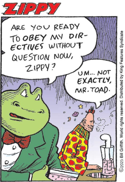 Animation OCR: ZIPPY ARE YOU READY TO OBEY MY DIR- ECTIVES WITHOUT QUESTION NOWZIPPY? UM... NOT EXACTLYMR. TOAD. ©2025 Bill Griffith. World rights reserved. Distributed by King Features Syndicate ZIPPY ARE YOU READY TO OBEY MY DIR- ECTIVES WITHOUT QUESTION NOWZIPPY ? UM ... NOT EXACTLYMR . TOAD . © 2025 Bill Griffith . World rights reserved . Distributed by King Features Syndicate