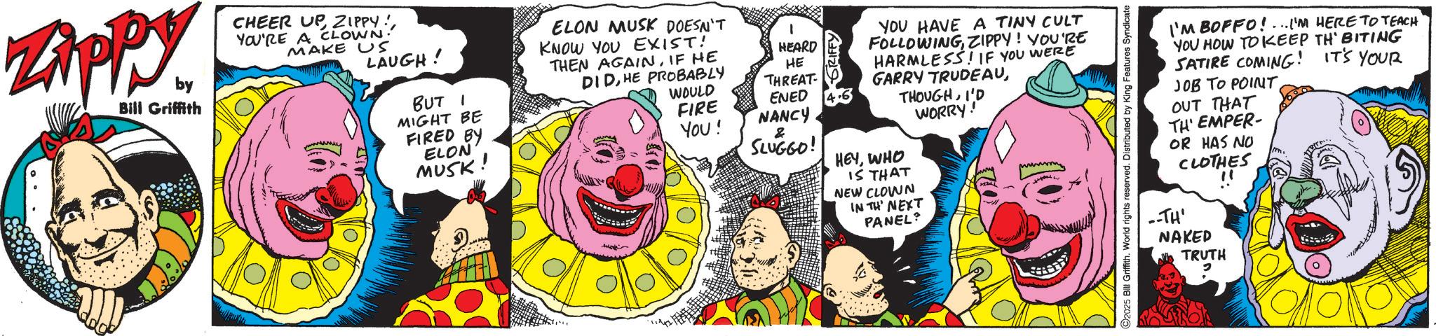 Graphic design OCR: Zippy. by Bill Griffith CHEER UPYOU'RE A CLOWN! MAKE US LAUGH! BUT I MIGHT BE FIRED BY ELON MUSK! ELON MUSK DOESN'T KNOW YOU EXIST! THEN AGAINIF HE DIDHE PROBABLY HEARD HE SRIFFY WOULD THREAT FIRE ENED 4.6 YOU! NANCY & SLUGGO! YOU HAVE A TINY CULT FOLLOWINGZIPPY! YOU'RE HARMLESS! IF YOU WERE GARRY TRUDEAUI'D HEYWHO IS THAT NEW CLOWN IN TH' NEXT PANEL? WORRY! C2025 Bill Griffith. World rights reserved. Distributed by King Features Syndicate I'M BOFFO!...I'M HERE TO TEACH YOU HOW TO KEEP TH' BITING SATIRE COMING! IT'S YOUR JOB TO POINT. OUT THAT TH'EMPER- OR HAS NO CLOTHES --TH' NAKED TRUTH " Zippy . by Bill Griffith CHEER UPZIPPY !YOU'RE A CLOWN ! MAKE US LAUGH ! BUT I MIGHT BE FIRED BY ELON MUSK ! ELON MUSK DOESN'T KNOW YOU EXIST ! THEN AGAINIF HE DIDHE PROBABLY HEARD HE SRIFFY WOULD THREAT FIRE ENED 4.6 YOU ! NANCY & SLUGGO ! YOU HAVE A TINY CULT FOLLOWINGZIPPY ! YOU'RE HARMLESS ! IF YOU WERE GARRY TRUDEAUI'D HEYWHO IS THAT NEW CLOWN IN TH ' NEXT PANEL ? WORRY ! C2025 Bill Griffith . World rights reserved . Distributed by King Features Syndicate I'M BOFFO ! ... I'M HERE TO TEACH YOU HOW TO KEEP TH ' BITING SATIRE COMING ! IT'S YOUR JOB TO POINT . OUT THAT TH'EMPER- OR HAS NO CLOTHES --TH ' NAKED TRUTH "