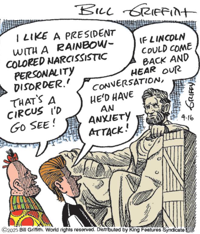 Comic book OCR: BILL GRIFFint I LIKE A PRESIDENT WITH A RAINBOW- COLORED NARCISSISTIC PERSONALITY DISORDER.' THAT'S A CIRCUS I'D GO SEE! IF LINCOLN COULD COME BACK AND HEAR OUR CONVERSATIONHE'D HAVE AN ANXIETY ATTACK! GRIFFY 4-16 ©2025 Bill Griffith. World rights reserved. Distributed by King Features Syndicate BILL GRIFFint I LIKE A PRESIDENT WITH A RAINBOW- COLORED NARCISSISTIC PERSONALITY DISORDER . ' THAT'S A CIRCUS I'D GO SEE ! IF LINCOLN COULD COME BACK AND HEAR OUR CONVERSATIONHE'D HAVE AN ANXIETY ATTACK ! GRIFFY 4-16 © 2025 Bill Griffith . World rights reserved . Distributed by King Features Syndicate