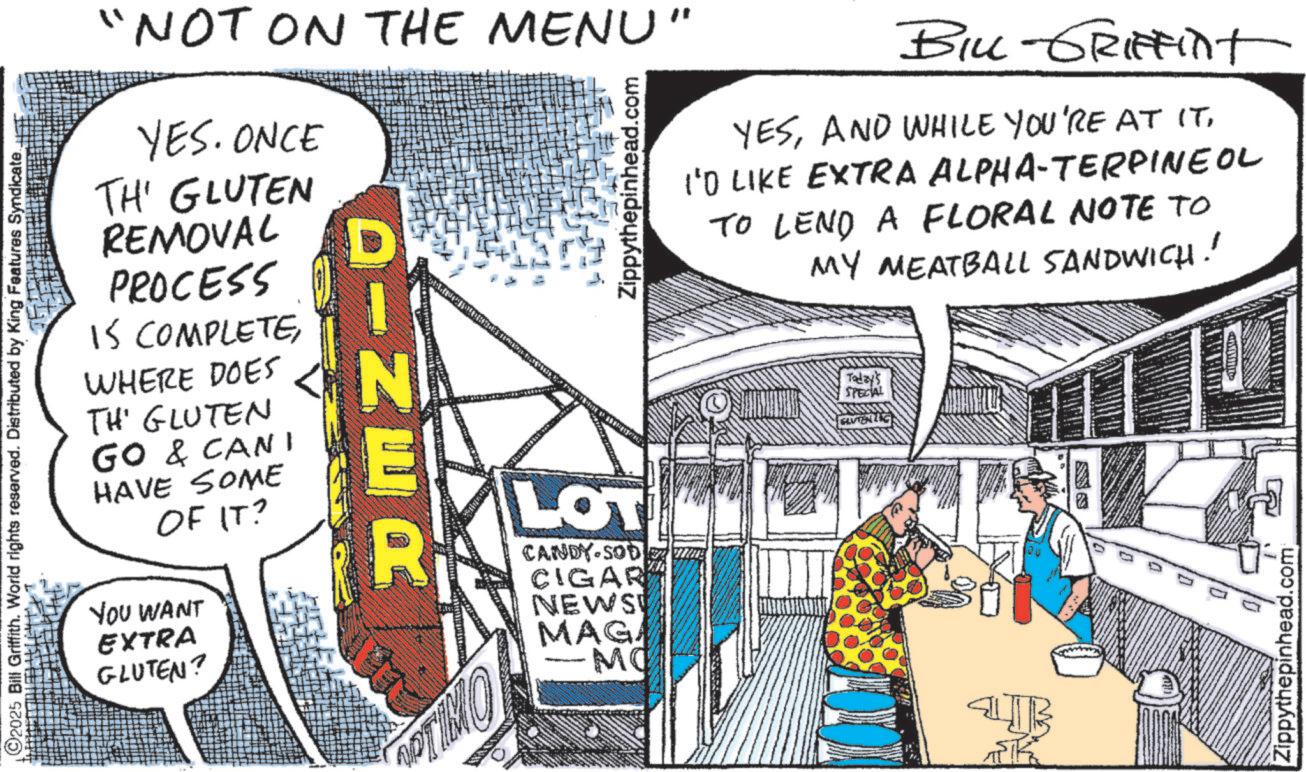 Comic book OCR: O2025 Bill Griffith. World rights reserved. Distributed by King Features Syndicate.. "NOT ON THE MENU" YES. ONCE TH' GLUTEN REMOVAL PROCESS IS COMPLETEWHERE DOES TH' GLUTEN GO & CANI HAVE SOME OF IT? YOU WANT EXTRA GLUTEN? DINER Zippythepinhead.com LOT CANDY-SOD CIGAR NEWS MAGA -MC OPTIMO BILL-GRIFFINt YESI'D LIKE EXTRA ALPHA-TERPINEOL TO LEND A FLORAL NOTE TO MY MEATBALL SANDWICH! Today's SPECIAL GLUTENG Zippythepinhead.com O2025 Bill Griffith . World rights reserved . Distributed by King Features Syndicate .. " NOT ON THE MENU " YES . ONCE TH ' GLUTEN REMOVAL PROCESS IS COMPLETEWHERE DOES TH ' GLUTEN GO & CANI HAVE SOME OF IT ? YOU WANT EXTRA GLUTEN ? DINER Zippythepinhead.com LOT CANDY - SOD CIGAR NEWS MAGA -MC OPTIMO BILL - GRIFFINt YESAND WHILE YOU'RE AT ITI'D LIKE EXTRA ALPHA - TERPINEOL TO LEND A FLORAL NOTE TO MY MEATBALL SANDWICH ! Today's SPECIAL GLUTENG Zippythepinhead.com