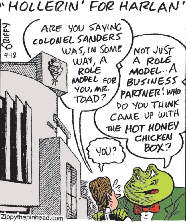 Photo caption OCR: "HOLLERIN' FOR HARLAN' GRIFFY 4.18 ARE YOU SAYING COLONEL SANDERS WASIN SOME Zippythepinhead.com NOT JUST WAYA ROLE A ROLE MODEL..A MODEL FOR YOUMR. TOAD? BUSINESS PARTNER! WHO DO YOU THINK CAME UP WITH THE HOT HONEY YOU? CHICKEN BOX? c " HOLLERIN ' FOR HARLAN ' GRIFFY 4.18 ARE YOU SAYING COLONEL SANDERS WASIN SOME Zippythepinhead.com NOT JUST WAYA ROLE A ROLE MODEL..A MODEL FOR YOUMR . TOAD ? BUSINESS PARTNER ! WHO DO YOU THINK CAME UP WITH THE HOT HONEY YOU ? CHICKEN BOX ? c
