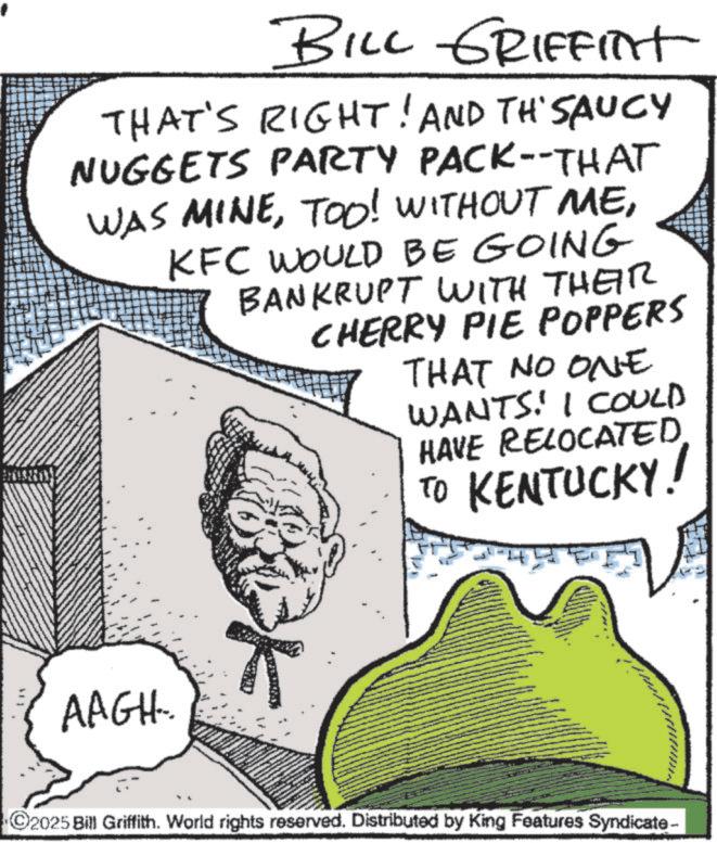 Pleased OCR: BILL GRIFFITT THAT'S RIGHT! AND TH'SAUCY NUGGETS PARTY PACK--THAT WAS MINEKFC WOULD BE GOING BANKRUPT WITH THEIR CHERRY PIE POPPERS THAT NO ONE WANTS! I COULD HAVE RELOCATED. TO KENTUCKY! 301 AAGH. C2025 Bill Griffith. World rights reserved. Distributed by King Features Syndicate- BILL GRIFFITT THAT'S RIGHT ! AND TH'SAUCY NUGGETS PARTY PACK -- THAT WAS MINETOO ! WITHOUT MEKFC WOULD BE GOING BANKRUPT WITH THEIR CHERRY PIE POPPERS THAT NO ONE WANTS ! I COULD HAVE RELOCATED . TO KENTUCKY ! 301 AAGH . C2025 Bill Griffith . World rights reserved . Distributed by King Features Syndicate-