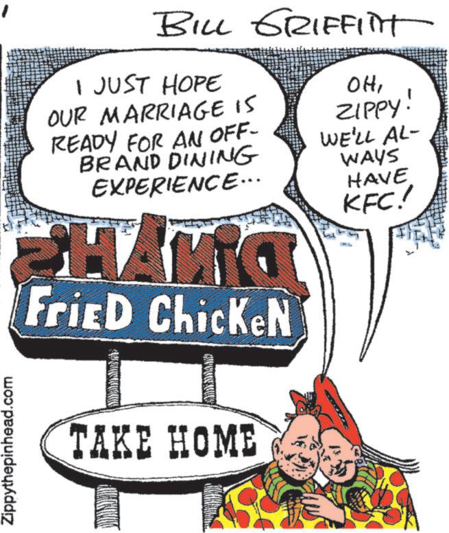 Advertising OCR: Zippythepinhead.com BILL GRIFFITT I JUST HOPE OUR MARRIAGE IS READY FOR AN OFF- BRAND DINING EXPERIENCE... Fried ChickeN TAKE HOME OHZIPPY! WE'LL AL- WAYS HAVE KFC! Zippythepinhead.com BILL GRIFFITT I JUST HOPE OUR MARRIAGE IS READY FOR AN OFF- BRAND DINING EXPERIENCE ... Fried ChickeN TAKE HOME OHZIPPY ! WE'LL AL- WAYS HAVE KFC !