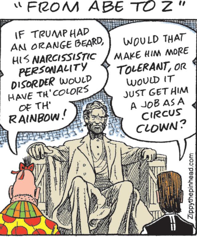 Pleased OCR: "FROM ABE TO Z" IF TRUMPHAD AN ORANGE BEARDHIS NARCISSISTIC PERSONALITY DISORDER WOULD HAVE TH' COLORS OF TH' RAINBOW! WOULD THAT MAKE HIM MORE TOLERANTOR WOULD IT JUST GET HIM A JOB AS A CIRCUS CLOWN? Zippythepinhead.com " FROM ABE TO Z " IF TRUMPHAD AN ORANGE BEARDHIS NARCISSISTIC PERSONALITY DISORDER WOULD HAVE TH ' COLORS OF TH ' RAINBOW ! WOULD THAT MAKE HIM MORE TOLERANTOR WOULD IT JUST GET HIM A JOB AS A CIRCUS CLOWN ? Zippythepinhead.com