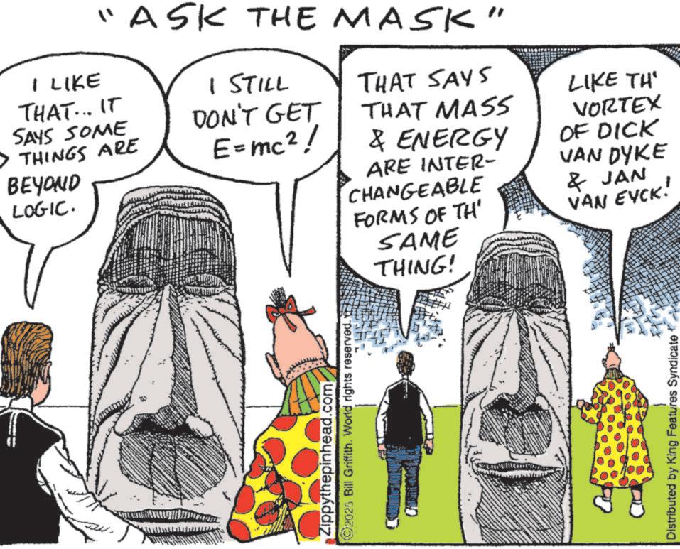 Costume design OCR: "ASK THE MASK" I LIKE THAT... IT SAYS SOME THINGS ARE BEYOND LOGIC. THAT SAYS 1 STILL DON'T GET THAT MASS E = mc2! & ENERGY ARE INTER- CHANGEABLE Zippythepinhead.com ©2025 Bill Griffith. World rights reserved. LIKE TH' VORTEX OF DICK VAN DYKE & JAN FORMS OF TH' VAN EYCK! SAME THING! Distributed by King Features Syndicate " ASK THE MASK " I LIKE THAT ... IT SAYS SOME THINGS ARE BEYOND LOGIC . THAT SAYS 1 STILL DON'T GET THAT MASS E = mc2 ! & ENERGY ARE INTER- CHANGEABLE Zippythepinhead.com © 2025 Bill Griffith . World rights reserved . LIKE TH ' VORTEX OF DICK VAN DYKE & JAN FORMS OF TH ' VAN EYCK ! SAME THING ! Distributed by King Features Syndicate