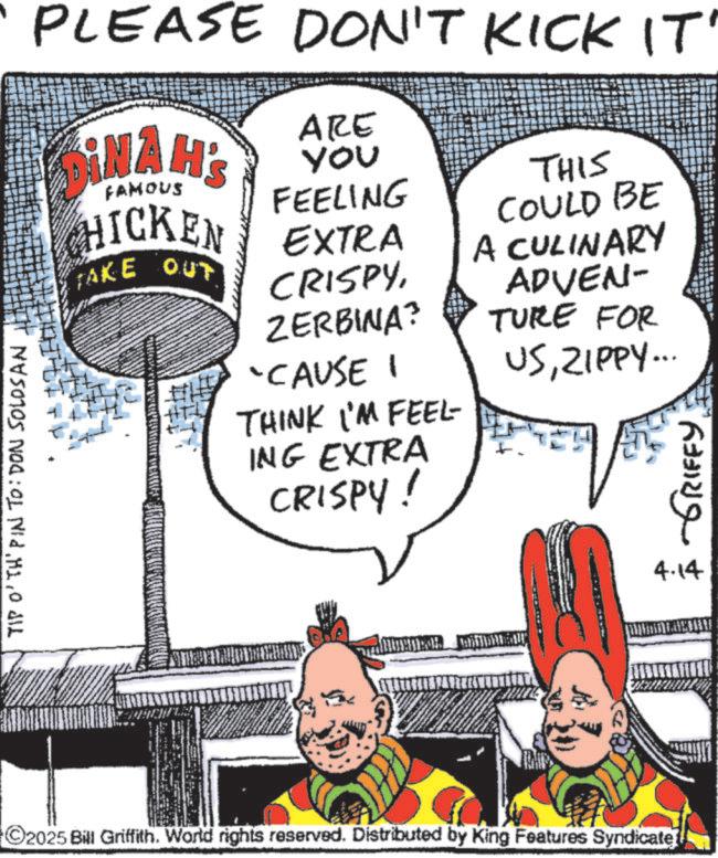 Fictional character OCR: TIP O'TH' PIN TO: DON SOLOSAN PLEASE DON'T KICK IT' DINAH'S ARE you FEELING FAMOUS HICKEN EXTRA (TAKE OUT CRISPY ZERBINA? 'CAUSE I THINK I'M FEEL ING EXTRA CRISPY! THIS COULD BE A CULINARY ADVEN- TURE FOR USZIPPY... ???? ?????? 2025 Bill Griffith. World rights reserved. Distributed by King Features Syndicate 4.14 TIP O'TH ' PIN TO : DON SOLOSAN PLEASE DON'T KICK IT ' DINAH'S ARE you FEELING FAMOUS HICKEN EXTRA ( TAKE OUT CRISPY ZERBINA ? ' CAUSE I THINK I'M FEEL ING EXTRA CRISPY ! THIS COULD BE A CULINARY ADVEN- TURE FOR USZIPPY ... ???? ?????? 2025 Bill Griffith . World rights reserved . Distributed by King Features Syndicate 4.14