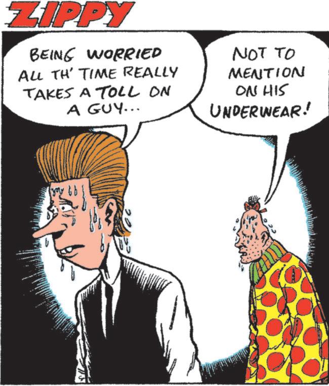 Animated cartoon OCR: ZIPPY BEING WORRIED ALL TH' TIME REALLY TAKES A TOll On A GUY... NOT TO MENTION ON HIS UNDERWEAR! ZIPPY BEING WORRIED ALL TH ' TIME REALLY TAKES A TOll On A GUY ... NOT TO MENTION ON HIS UNDERWEAR !