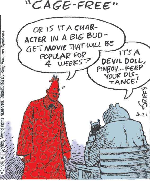 Comic book OCR: ©2025 Bill Griffith. World rights reserved. Distributed by King Features Syndicate ww "CAGE-FREE" OR IS IT A CHAR- ACTER IN A BIG BUD- GET MOVIE THAT WILL BE POPULAR FOR 4 WEEKS? IT'S A DEVIL DOLLPINBOY... KEEP YOUR DIS- TANCE. GRIFFY 4.21 © 2025 Bill Griffith . World rights reserved . Distributed by King Features Syndicate ww " CAGE - FREE " OR IS IT A CHAR- ACTER IN A BIG BUD- GET MOVIE THAT WILL BE POPULAR FOR 4 WEEKS ? IT'S A DEVIL DOLLPINBOY ... KEEP YOUR DIS- TANCE . GRIFFY 4.21