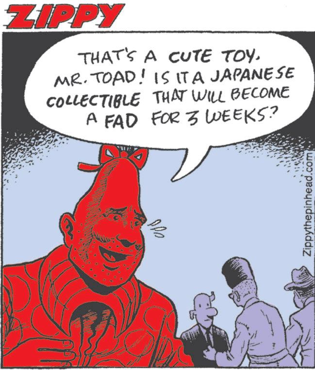 Comic book OCR: ZIPPY THAT'S A CUTE TOY. MR. TOAD! IS IT A JAPANESE COLLECTIBLE THAT WILL BECOME A FAD FOR 3 WEEKS? ??? Zippythepinhead.com ZIPPY THAT'S A CUTE TOY . MR . TOAD ! IS IT A JAPANESE COLLECTIBLE THAT WILL BECOME A FAD FOR 3 WEEKS ? ??? Zippythepinhead.com