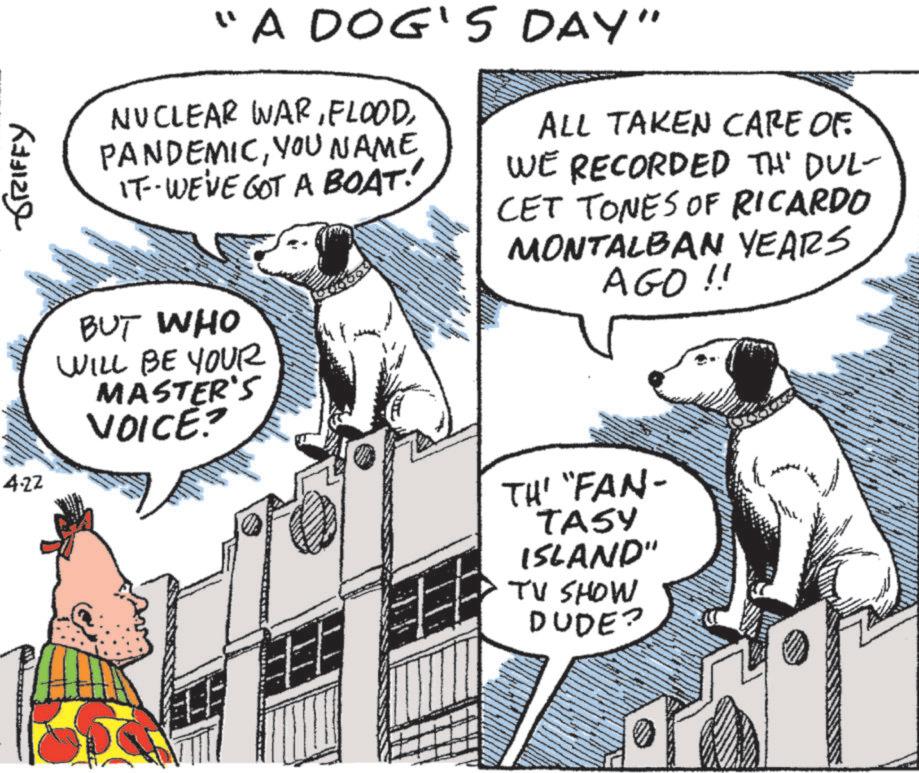 Working animal OCR: GRIFFY "A DOG'S DAY" NUCLEAR WARYOU NAME. IT-WE'VE GOT A BOAT! ALL TAKEN CARE OF WE RECORDED TH' DUL- CET TONES OF RICARDO MONTALBAN YEARS AGO !! 4.22 BUT WHO WILL BE YOUR MASTER'S VOICE? TH' "FAN- TASY ISLAND" TV SHOW DUDE? GRIFFY " A DOG'S DAY " NUCLEAR WARYOU NAME . IT - WE'VE GOT A BOAT ! ALL TAKEN CARE OF WE RECORDED TH ' DUL- CET TONES OF RICARDO MONTALBAN YEARS AGO !! 4.22 BUT WHO WILL BE YOUR MASTER'S VOICE ? TH ' " FAN- TASY ISLAND " TV SHOW DUDE ?