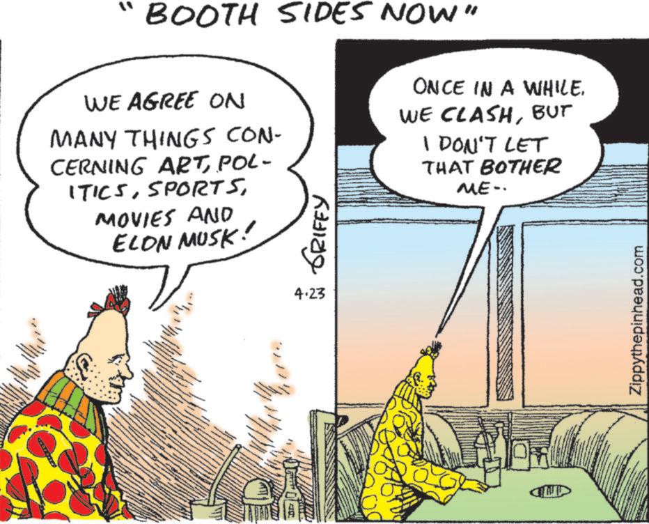 Fictional character OCR: BOOTH SIDES NOW" WE AGREE ON MANY THINGS CON- CERNING ARTPOL- ITICSMOVIES AND ELON MUSK! GRIFEY ONCE IN A WHILE. WE CLASHBUT I DON'T LET THAT BOTHER ME-. _ 4.23 CUD Zippythepinhead.com BOOTH SIDES NOW " WE AGREE ON MANY THINGS CON- CERNING ARTPOL- ITICSMOVIES AND ELON MUSK ! GRIFEY ONCE IN A WHILE . WE CLASHBUT I DON'T LET THAT BOTHER ME- . _ 4.23 CUD Zippythepinhead.com
