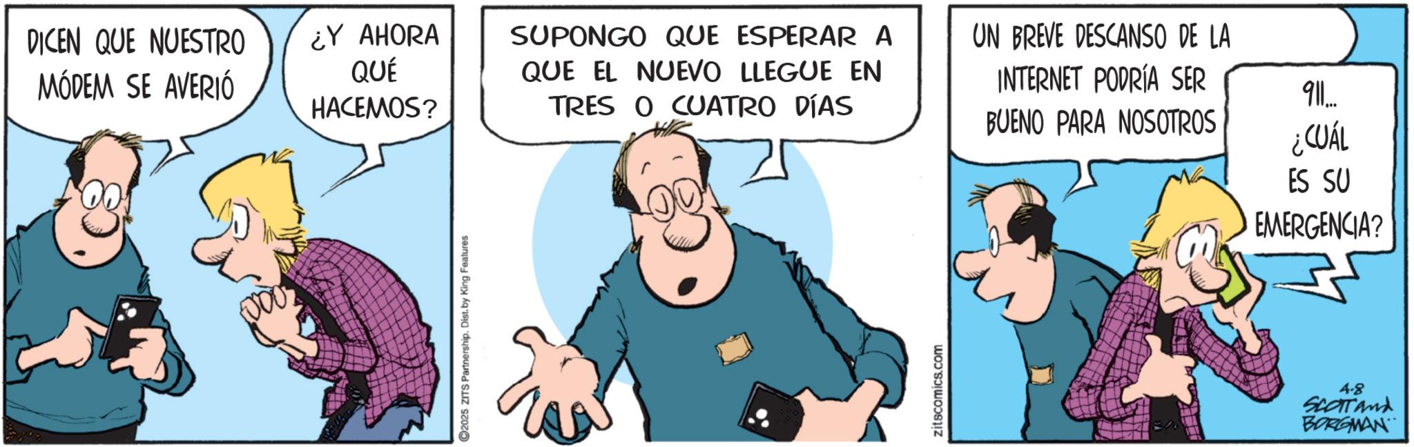 Gesture OCR: 2025 ZITS Partnership. Dist. by King Features DICEN QUE NUESTRO MÓDEM SE AVERIÓ ¿Y AHORA QUÉ HACEMOS? SUPONGO QUE ESPERAR A QUE EL NUEVO LLEGUE EN TRES O CUATRO DÍAS UN BREVE DESCANSO DE LA INTERNET PODRÍA SER BUENO PARA NOSOTROS 911... ¿CUÁL ES SU EMERGENCIA? zitscomics.com 4.8 SCOTTand BORGMAN 2025 ZITS Partnership . Dist . by King Features DICEN QUE NUESTRO MÓDEM SE AVERIÓ ¿ Y AHORA QUÉ HACEMOS ? SUPONGO QUE ESPERAR A QUE EL NUEVO LLEGUE EN TRES O CUATRO DÍAS UN BREVE DESCANSO DE LA INTERNET PODRÍA SER BUENO PARA NOSOTROS 911 ... ¿ CUÁL ES SU EMERGENCIA ? zitscomics.com 4.8 SCOTTand BORGMAN