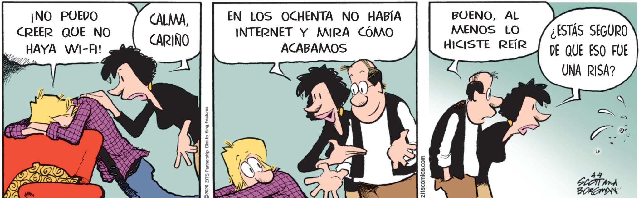 Fictional character OCR: ¡NO PUEDO CREER QUE NO HAYA WI-A! CALMACARIÑO EN LOS OCHENTA NO HABÍA INTERNET Y MIRA CÓMO ACABAMOS 2025 ZITS Partnership. Dist. by King Features zitscomics.com BUENOAL MENOS LO HICISTE REÍR ¿ESTÁS SEGURO DE QUE ESO FUE UNA RISA? 4.9 SCOTT and BORCOMAN ¡ NO PUEDO CREER QUE NO HAYA WI - A ! CALMACARIÑO EN LOS OCHENTA NO HABÍA INTERNET Y MIRA CÓMO ACABAMOS 2025 ZITS Partnership . Dist . by King Features zitscomics.com BUENOAL MENOS LO HICISTE REÍR ¿ ESTÁS SEGURO DE QUE ESO FUE UNA RISA ? 4.9 SCOTT and BORCOMAN