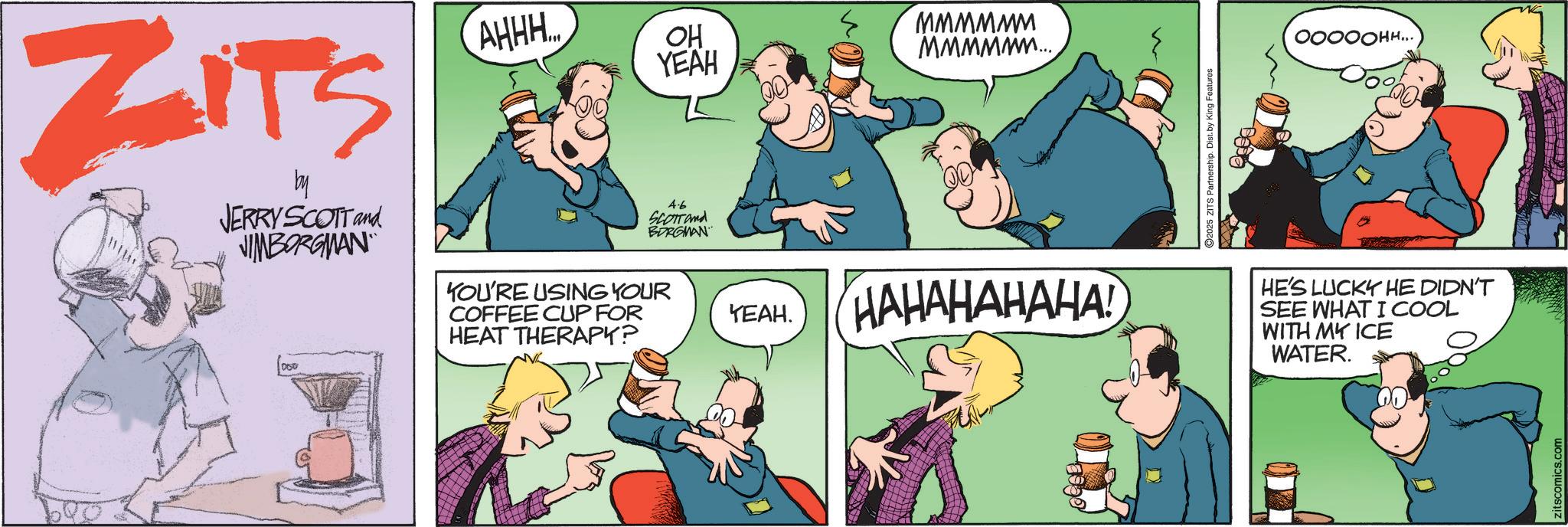 Fictional character OCR: ZITS by JERRY SCOTT and JIMBORGMAN 000 AHHH.. 4.6 SCOTTand BORGMAN YOU'RE USING YOUR COFFEE CUP FOR HEAT THERAPY? OH YEAH MMMMMM MMMMM... YEAH. HAHAHAHAHA! ©2025 ZITS Partnership. Dist. by King Features ???????... HE'S LUCKY HE DIDN'T SEE WHAT I COOL WITH MY ICE WATER. zitscomics.com ZITS by JERRY SCOTT and JIMBORGMAN 000 AHHH .. 4.6 SCOTTand BORGMAN YOU'RE USING YOUR COFFEE CUP FOR HEAT THERAPY ? OH YEAH MMMMMM MMMMM ... YEAH . HAHAHAHAHA ! © 2025 ZITS Partnership . Dist . by King Features ??????? ... HE'S LUCKY HE DIDN'T SEE WHAT I COOL WITH MY ICE WATER . zitscomics.com