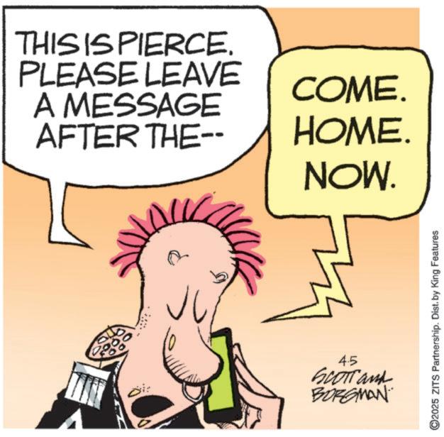 Graphics OCR: THIS IS PIERCE. PLEASE LEAVE A MESSAGE AFTER THE-- COME. HOME. NOW. 20 00 4.5 Scotland BORGMAN 2025 ZITS Partnership. Dist. by King Features THIS IS PIERCE . PLEASE LEAVE A MESSAGE AFTER THE-- COME . HOME . NOW . 20 00 4.5 Scotland BORGMAN 2025 ZITS Partnership . Dist . by King Features