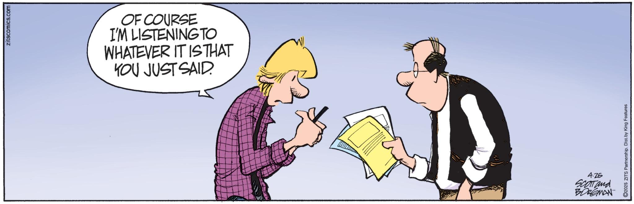 Animated cartoon OCR: zitscomics.com OF COURSE I'M LISTENING TO WHATEVER IT IS THAT YOU JUST SAID. 2025 ZITS Partnership. Dist. by King Features 4.25 SCOTTand BORGMAN zitscomics.com OF COURSE I'M LISTENING TO WHATEVER IT IS THAT YOU JUST SAID . 2025 ZITS Partnership . Dist . by King Features 4.25 SCOTTand BORGMAN