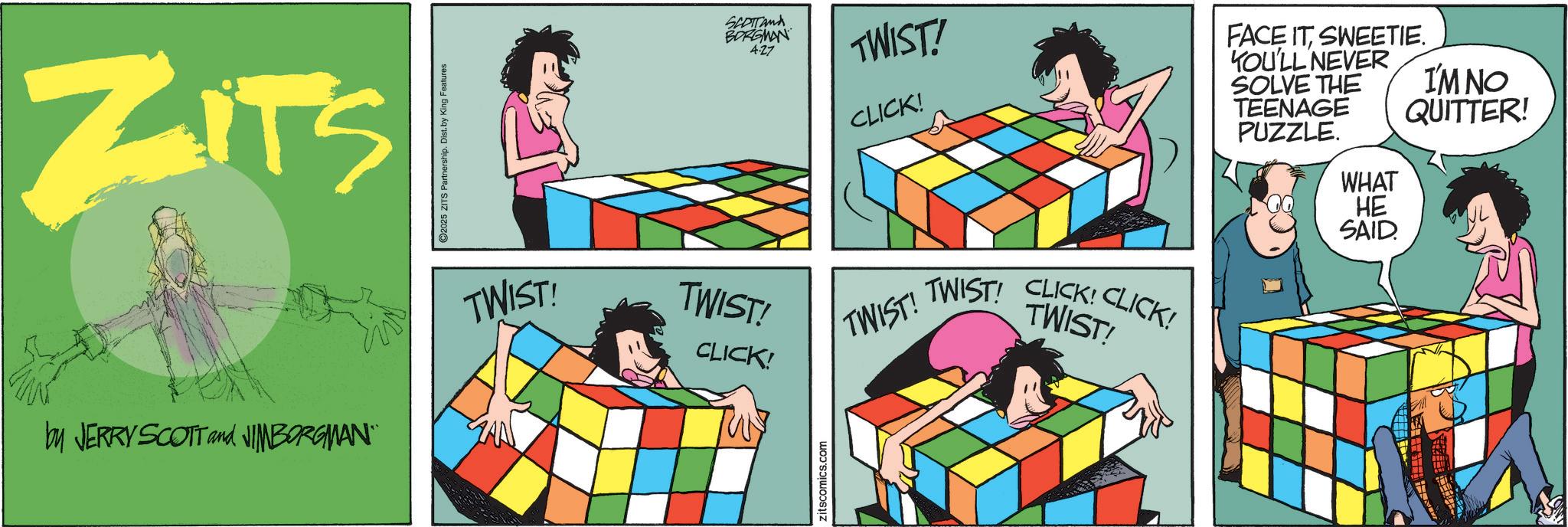 Fiction OCR: ZITS by JERRY SCOTT and JIMBORGMAN" 2025 ZITS Partnership. Dist. by King Features TWIST! TWIST! CLICK! zitscomics.com SCOTTAMA BORGMAN 4:27 TWIST! TWIST! CLICK! TWIST! CLICK! CLICK! TWIST! FACE ITSWEETIE. YOU'LL NEVER SOLVE THE TEENAGE PUZZLE. WHAT HE SAID I'M NO QUITTER! ZITS by JERRY SCOTT and JIMBORGMAN " 2025 ZITS Partnership . Dist . by King Features TWIST ! TWIST ! CLICK ! zitscomics.com SCOTTAMA BORGMAN 4:27 TWIST ! TWIST ! CLICK ! TWIST ! CLICK ! CLICK ! TWIST ! FACE ITSWEETIE . YOU'LL NEVER SOLVE THE TEENAGE PUZZLE . WHAT HE SAID I'M NO QUITTER !