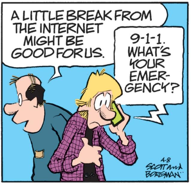 Animation OCR: A LITTLE BREAK FROM THE INTERNET MIGHT BE GOOD FORUS. 9-1-1. WHAT'S YOUR EMER- GENCY? 4.8 SCOTT and BORGMAN A LITTLE BREAK FROM THE INTERNET MIGHT BE GOOD FORUS . 9-1-1 . WHAT'S YOUR EMER- GENCY ? 4.8 SCOTT and BORGMAN