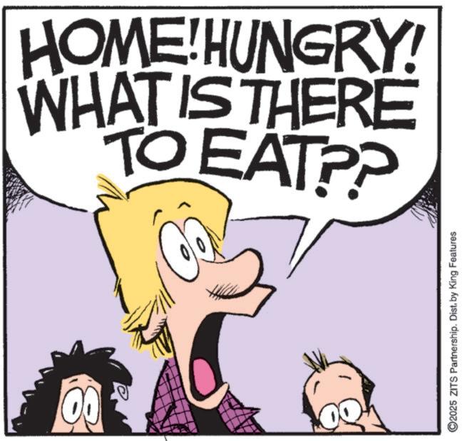 Fictional character OCR: 00 ©2025 ZITS Partnership. Dist. by King Features TO EAT?? WHAT IS THERE HOME!HUNGRY! 00 © 2025 ZITS Partnership . Dist . by King Features TO EAT ?? WHAT IS THERE HOME ! HUNGRY !
