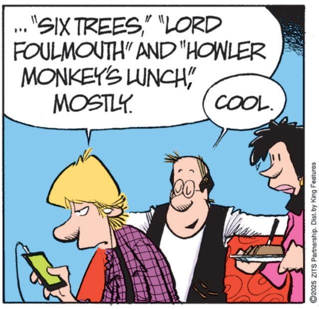 Fictional character OCR: "SIX TREES" "LORD FOULMOUTH" AND "HOWLER MONKEY'S LUNCH" MOSTLY COOL. ©2025 ZITS Partnership. Dist. by King Features " SIX TREES" " LORD FOULMOUTH " AND " HOWLER MONKEY'S LUNCH " MOSTLY COOL . © 2025 ZITS Partnership . Dist . by King Features