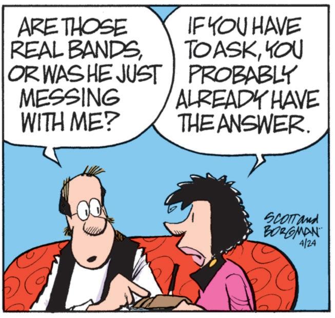 Graphics OCR: ARE THOSE REAL BANDSOR WAS HE JUST MESSING WITH ME? IF YOU HAVE TOASKYOU PROBABLY ALREADY HAVE THE ANSWER. SCOTT and BORGMAN 4/24 ARE THOSE REAL BANDSOR WAS HE JUST MESSING WITH ME ? IF YOU HAVE TOASKYOU PROBABLY ALREADY HAVE THE ANSWER . SCOTT and BORGMAN 4/24