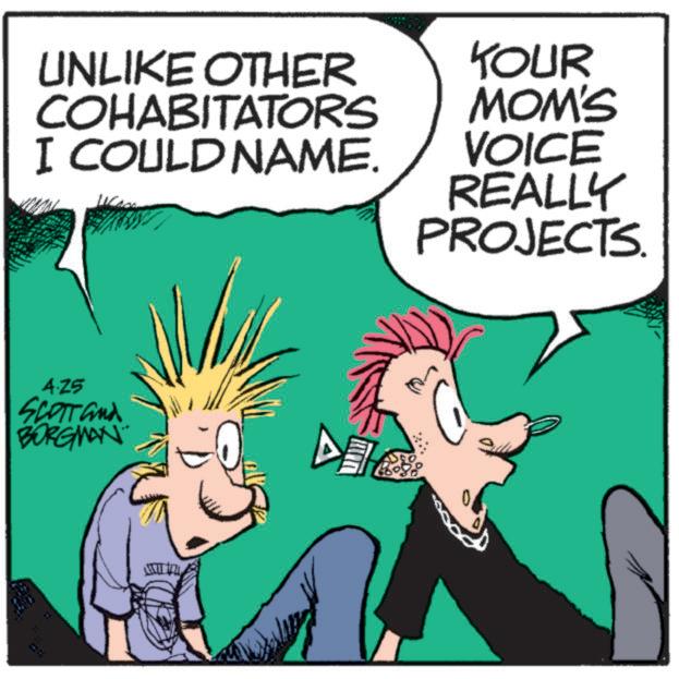 Animated cartoon OCR: UNLIKE OTHER COHABITATORS I COULD NAME. KOUR MOM'S VOICE REALLY PROJECTS. 4.25 SCOTT and BORGMAN K UNLIKE OTHER COHABITATORS I COULD NAME . KOUR MOM'S VOICE REALLY PROJECTS . 4.25 SCOTT and BORGMAN K