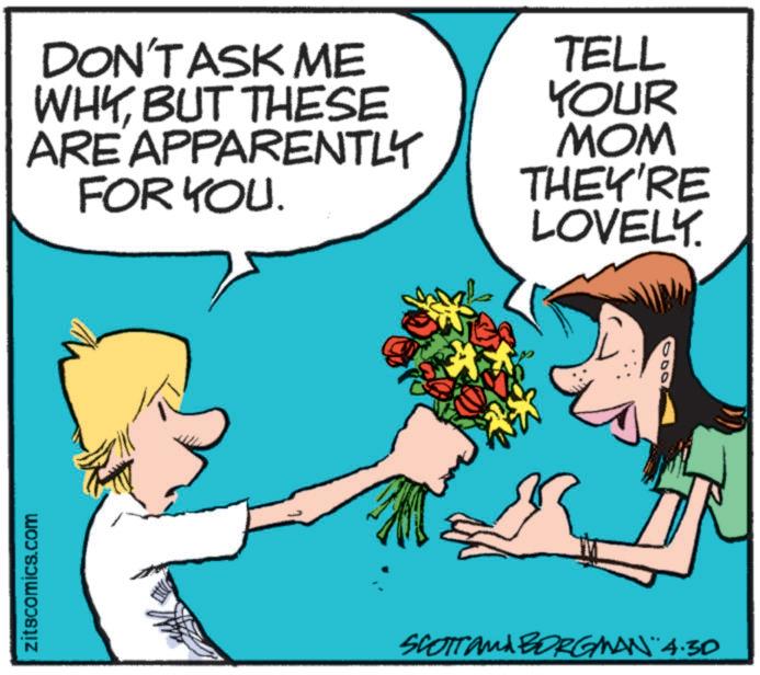 Animated cartoon OCR: zitscomics.com DON'T ASK ME WHYBUT THESE ARE APPARENTLY FOR YOU. TELL YOUR MOM THEY'RE LOVELY. SCOTT and BORGMAN 4.30 zitscomics.com DON'T ASK ME WHYBUT THESE ARE APPARENTLY FOR YOU . TELL YOUR MOM THEY'RE LOVELY . SCOTT and BORGMAN 4.30