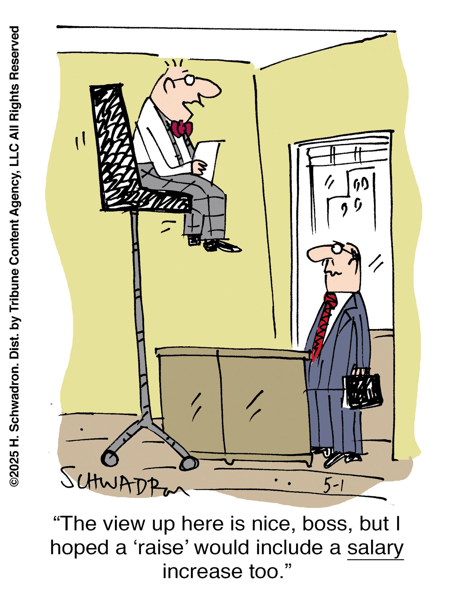 Animation OCR: ©2025 H. Schwadron. Dist. by Tribune Content AgencyLLC All Rights Reserved SCHWADR 5-1 "The view up here is nicebut I hoped a 'raise' would include a salary increase too." © 2025 H. Schwadron . Dist . by Tribune Content AgencyLLC All Rights Reserved SCHWADR 5-1 " The view up here is nicebut I hoped a ' raise ' would include a salary increase too . "
