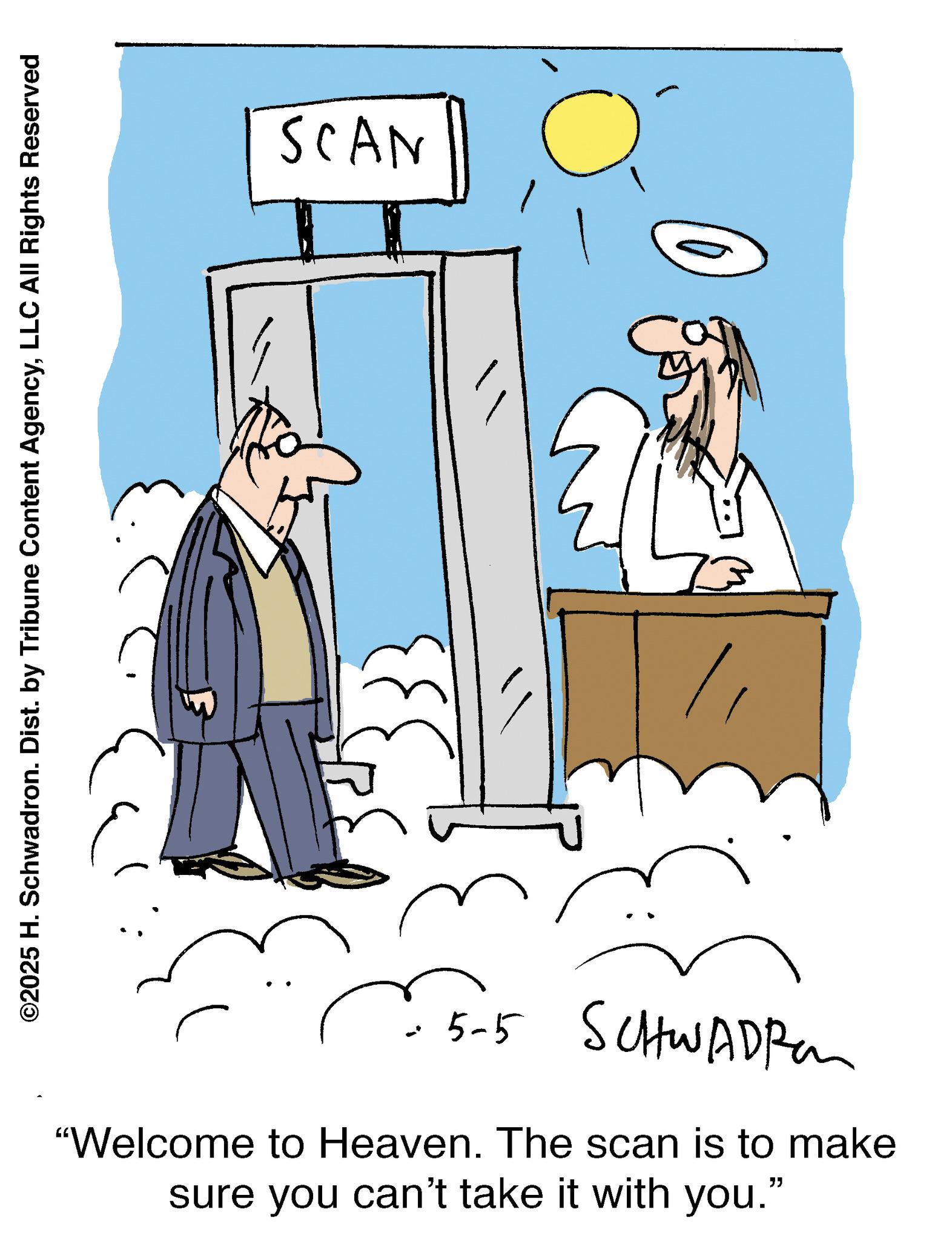 Fiction OCR: ©2025 H. Schwadron. Dist. by Tribune Content AgencyLLC All Rights Reserved SCAN 5-5 SCHWADRO "Welcome to Heaven. The scan is to make sure you can't take it with you." © 2025 H. Schwadron . Dist . by Tribune Content AgencyLLC All Rights Reserved SCAN 5-5 SCHWADRO " Welcome to Heaven . The scan is to make sure you can't take it with you . "