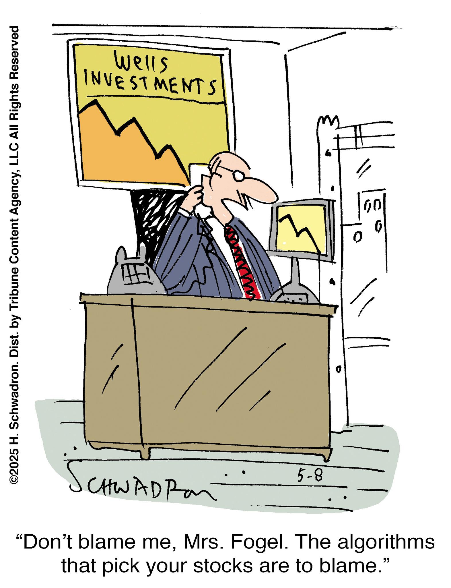 Animation OCR: ©2025 H. Schwadron. Dist. by Tribune Content AgencyLLC All Rights Reserved Wells INVESTMENTS 5-8 CHWAD Ran "Don't blame meMrs. Fogel. The algorithms that pick your stocks are to blame." 00 © 2025 H. Schwadron . Dist . by Tribune Content AgencyLLC All Rights Reserved Wells INVESTMENTS 5-8 CHWAD Ran " Don't blame meMrs. Fogel . The algorithms that pick your stocks are to blame . " 00