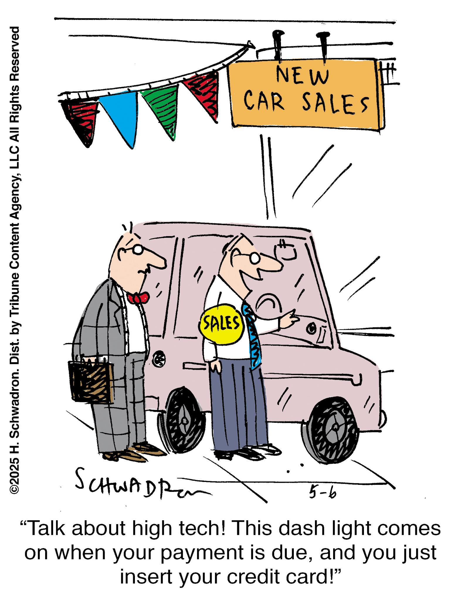 Kit car OCR: ©2025 H. Schwadron. Dist. by Tribune Content AgencyLLC All Rights Reserved SALES NEW CAR SALES SCHWADR 5-6 "Talk about high tech! This dash light comes on when your payment is dueand you just insert your credit card!" © 2025 H. Schwadron . Dist . by Tribune Content AgencyLLC All Rights Reserved SALES NEW CAR SALES SCHWADR 5-6 " Talk about high tech ! This dash light comes on when your payment is dueand you just insert your credit card ! "