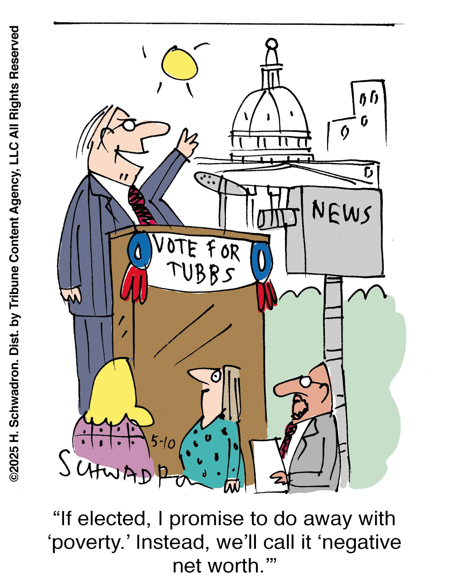 Podium OCR: ©2025 H. Schwadron. Dist. by Tribune Content AgencyLLC All Rights Reserved 15-10 SCHWADI "If electedI promise to do away with 'poverty.' Insteadwe'll call it ‘negative net worth."" D VOTE FOR TUBBS 0 NEWS 99 © 2025 H. Schwadron . Dist . by Tribune Content AgencyLLC All Rights Reserved 15-10 SCHWADI " If electedI promise to do away with ' poverty . ' Insteadwe'll call it ‘ negative net worth . " " D VOTE FOR TUBBS 0 NEWS 99